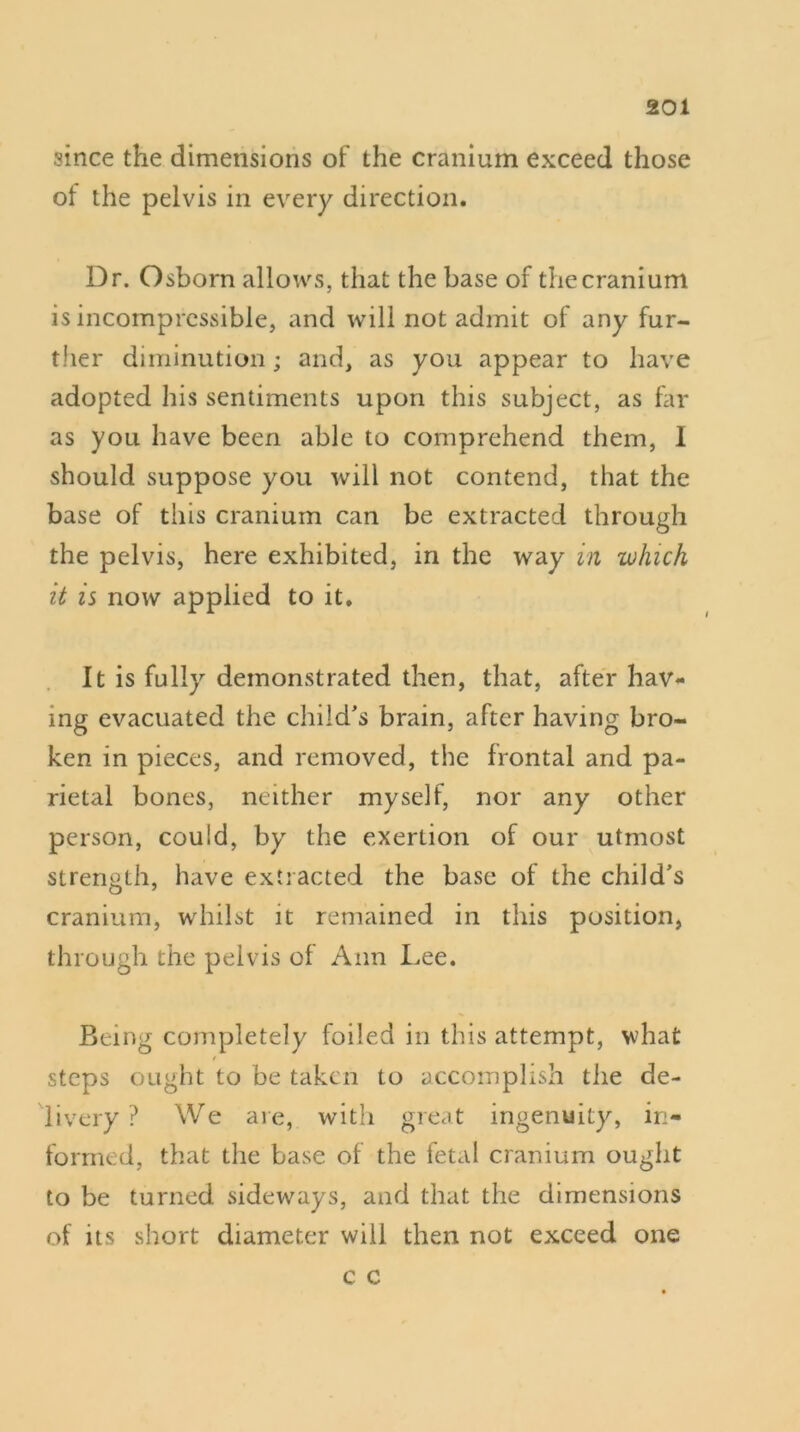 since the dimensions of the cranium exceed those ol the pelvis in every direction. Dr. Osborn allows, that the base of the cranium is incompressible, and will not admit of any fur- ther diminution; and, as you appear to have adopted his sentiments upon this subject, as far as you have been able to comprehend them, I should suppose you will not contend, that the base of this cranium can be extracted through the pelvis, here exhibited, in the way in which it is now applied to it. It is fully demonstrated then, that, after hav- ing evacuated the child's brain, after having bro- ken in pieces, and removed, the frontal and pa- rietal bones, neither myself, nor any other person, could, by the exertion of our utmost strength, have extracted the base of the child's cranium, whilst it remained in this position, through the pelvis of Ann Lee. Being completely foiled in this attempt, what steps ought to be taken to accomplish the de- livery ? We are, with great ingenuity, in- formed, that the base of the fetal cranium ought to be turned sideways, and that the dimensions of its short diameter will then not exceed one c c