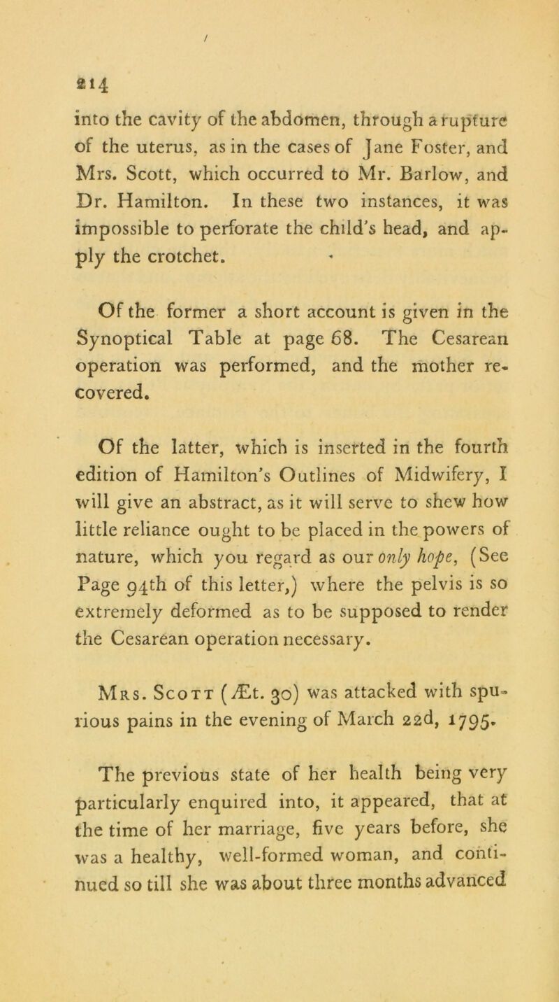 / 214 into the cavity of the abdomen, through a rupture of the uterus, as in the cases of Jane Foster, and Mrs. Scott, which occurred to Mr. Barlow, and Dr. Hamilton. In these two instances, it was impossible to perforate the child's head, and ap- ply the crotchet. Of the former a short account is given in the Synoptical Table at page 68. The Cesarean operation was performed, and the mother re- covered. Of the latter, which is inserted in the fourth edition of Hamilton’s Outlines of Midwifery, I will give an abstract, as it will serve to shew how little reliance ought to be placed in the powers of nature, which you regard as owe only hope, (See Page 94th of this letter,) where the pelvis is so extremely deformed as to be supposed to render the Cesarean operation necessary. Mrs. Scott (Mt. 30) was attacked with spu- rious pains in the evening of March 22d, 1795. The previous state of her health being very particularly enquired into, it appeared, that at the time of her marriage, five years before, she was a healthy, well-formed woman, and conti- nued so till she was about three months advanced