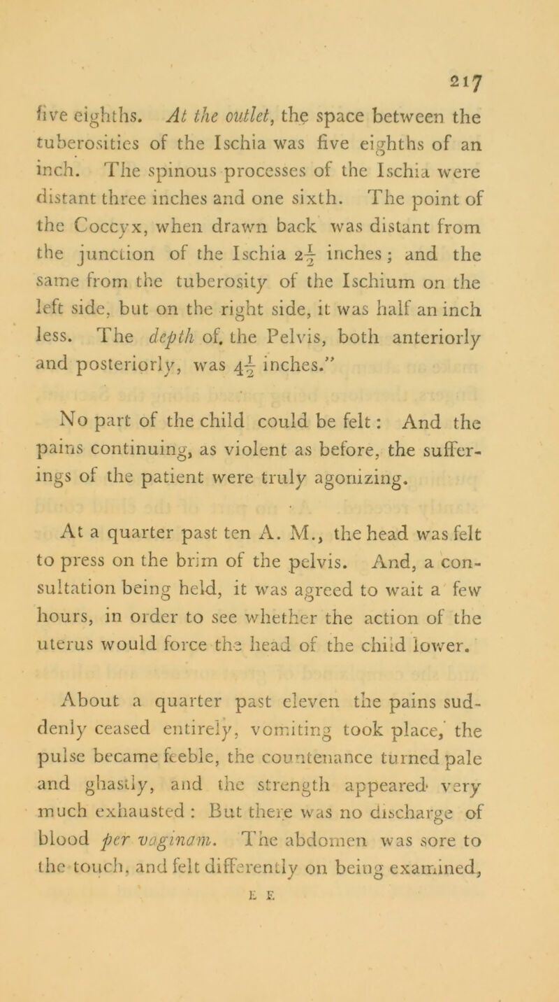 five eighths. At the outlet, the space between the tuberosities of the Ischia was five eighths of an inch. The spinous processes of the Ischia were distant three inches and one sixth. The point of the Coccyx, when drawn back was distant from the junction of the Ischia 2~ inches ; and the same from the tuberosity of the Ischium on the left side, but on the right side, it was half an inch less. The depth of. the Pelvis, both anteriorly and posteriorly, was 4^ inches.” No part of the child could be felt: And the pains continuing, as violent as before, the suffer- ings of the patient were truly agonizing. At a quarter past ten A. M., the head was felt to press on the brim of the pelvis. And, a con- sultation being held, it was agreed to wait a few hours, in order to see whether the action of the uterus would force the head of the child lower. About a quarter past eleven the pains sud- denly ceased entirely, vomiting took place, the pulse became feeble, the countenance turned pale and ghastly, and the strength appeared* very much exhausted : But there was no discharge of blood per vaginam. The abdomen was ,sore to the touch, and felt differently on being examined, E F.