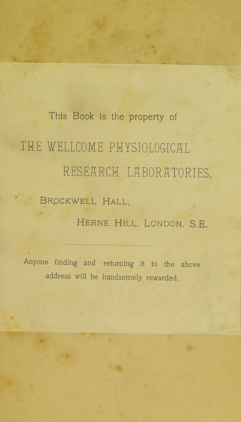 This Book is the property of THE WELLCOME PHYSIOLOGICUL RESEIÎRCH LABORATORIES, ’ Brpckwell Hall, Herne Hill, London. S.E. Anyone finding and returning it to the above address will be handsomely rewarded.