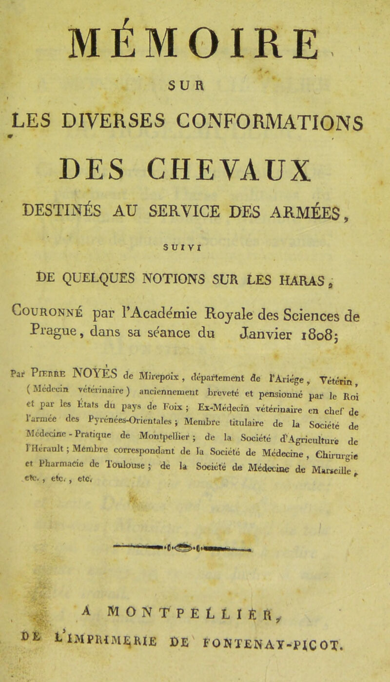 MÉMOIRE SUR t LES DIVERSES CONFORMATIONS DES CHEVAUX DESTINÉS AU SERVICE DES ARMÉES, SUIVI de quelques notions sur les haras. Couronne par l’Academie Royale des Sciences de Prague, dans sa séance du Janvier 18085 Par Pn-IIRE NOYES de Mirepoîx, departement de l’Ariége, Vétérin, (Medecm vetermaire ) anciennement breveté et pensionné par le Roi et par les États du pays de ïïoix ; Ex-Méc}ecin vétérinaire en chef de l’armée des Pyrénées-Orientales; Membre titulaire de la Société de Médecine-Pratique de Montpellier; de la Société R’Agriculture de l'Hérault ; Membre correspondant de la Société de Médecine , ehirurgie et Pharmacie de Toulouse ; de la Société de Médecine de Marseille etc., etc., etc. *' A MONTPELLIER^ i Imprime;hi£ de fonïenay-picot.