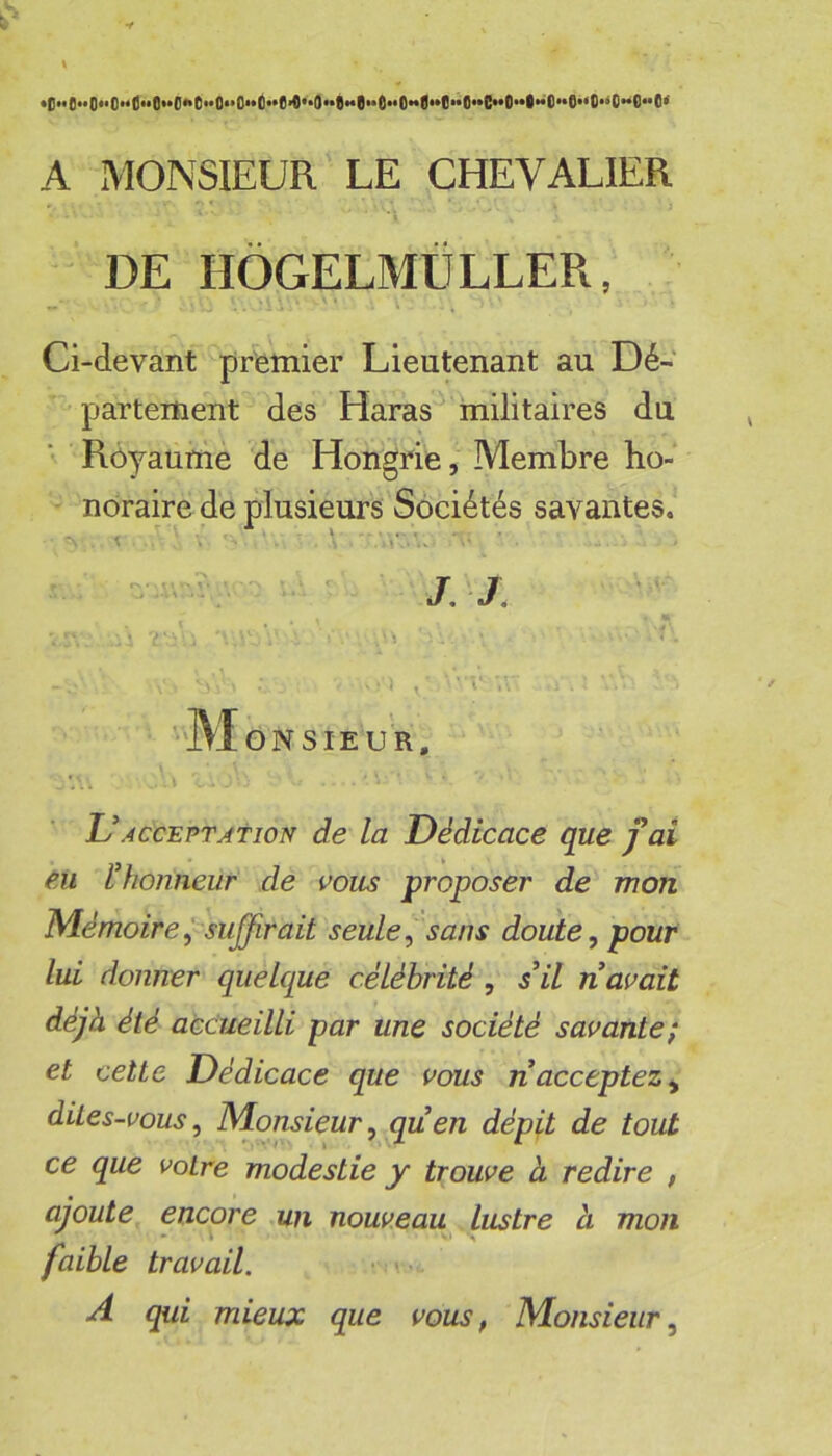 •|)H0««()««OM0ùQ«*0«iti**O**O**tl**6*O**O**8**6**6**fi**0**O**6**C**O**l**O**6**O*’O**O**O^ k' A MONSIEUR LE CHEVALIER » * ^ DE HÔGELMtiLLER, Ci-devant premier Lieutenant au Dé- partement des Haras militaires du ■ Rôyaumè de Hongrie, Membre ho- noraire de plusieurs Sociétés savantes. - j; '•M ONSIEUR, L’ACCEPTATION de la Dédicace que fai eu l'honneur de vous proposer de mon Mémoire psujfirait seule ^ sans doute ^ pour lui donner quelque célébrité , s'il n avait déjà été accueilli par une société savante; et cette Dédicace que vous ri acceptez^ dites-vous. Monsieur, quen dépit de tout ce que votre modestie y trouve à redire , ajoute encore un nouveau lustre à mon faible travail. v.-- A qui mieux que vous, Monsieur,