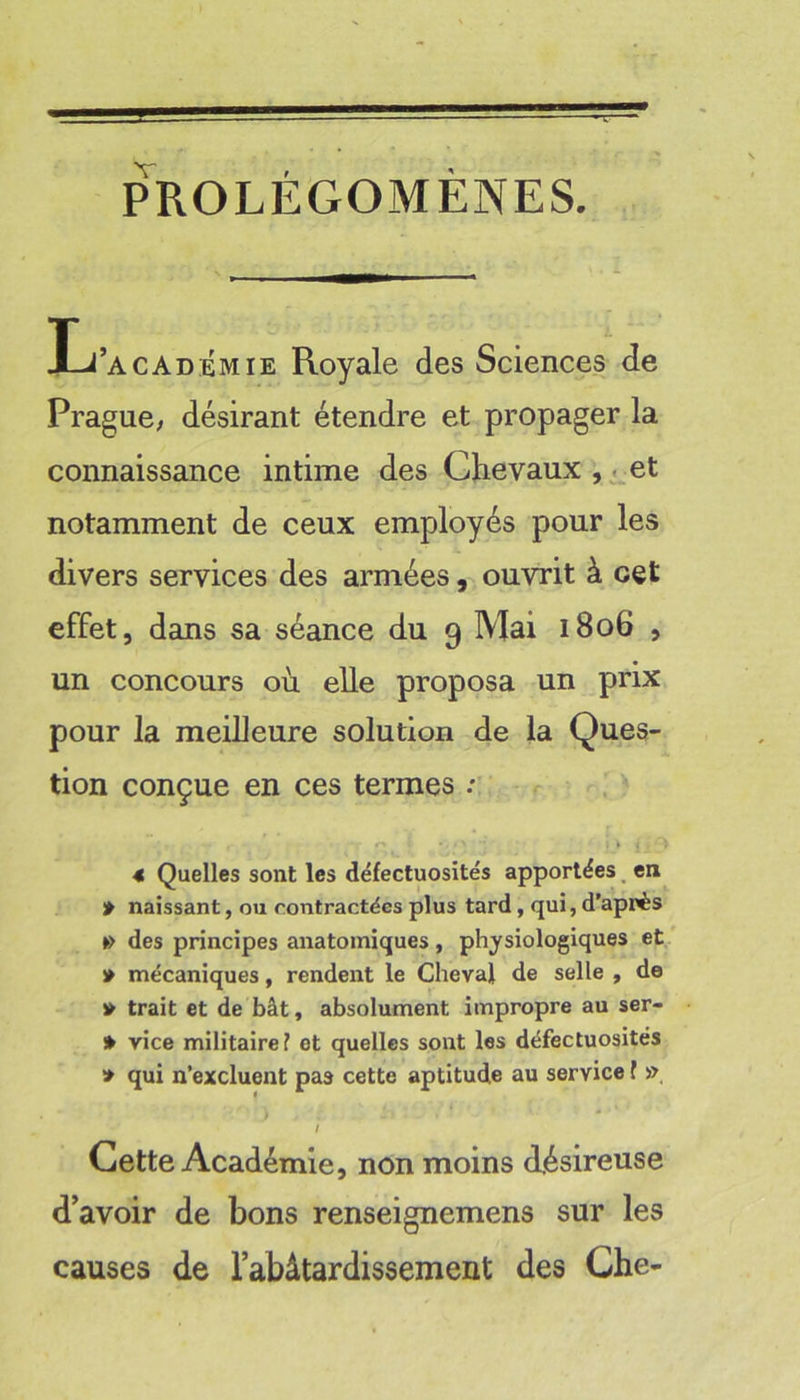 PROLÉGOMÈNES. Ij’académie Royale des Sciences de Prague; désirant étendre et propager la connaissance intime des Chevaux et notamment de ceux employés pour les divers services des armées, ouvrit à cet effet, dans sa séance du 9 Mai 1806 , un concours où elle proposa un prix pour la meilleure solution de la Ques- tion conçue en ces termes .*• 4 Quelles sont les défectuosités apportées, en » naissant, ou contractées plus tard, qui, d’après •> des principes anatomiques, physiologiques et » mécaniques, rendent le Cheval de selle , de » trait et de bât, absolument impropre au ser- » vice militaire f et quelles sont les défectuosités » qui n’excluent pas cette aptitude au service f », Cette Académie, non moins désireuse d’avoir de bons renseignemens sur les causes de l’abâtardissement des Che-