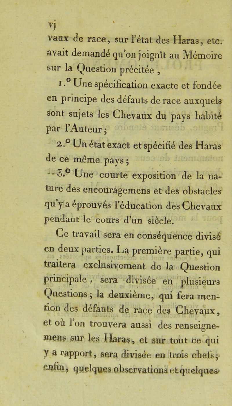 vj vaux de race, sur l’état des Haras, etc. avait demandé qu’on joignît au Mémoire sur la Question précitée , ^ spécification exacte et fondée en principe des défauts de race auxquels sont sujets les Chevaux du pays habité par l’Auteur; Cn état exact et spécifié des Haras de ce même pays; 3.^ Une courte exposition de la na- ture des encouragemens et des obstacles qu y a éprouvés l’éducation des Chevaux pendant le cours d’un siècle. Ce travail sera en conséquence divisé en deux parties. La première partie, qui traitera exclusivement de la Question principale, sera divisée en plusieurs Questions ; la deuxième, qui fera men- tion des defauts de race des Chevaux, et ou 1 on trouvera aussi des renseigne- mens sur les Haras, et sur tout ce qui y a rapport, sera divisée en trois chefs;* enhn, quelques observations etquelques*