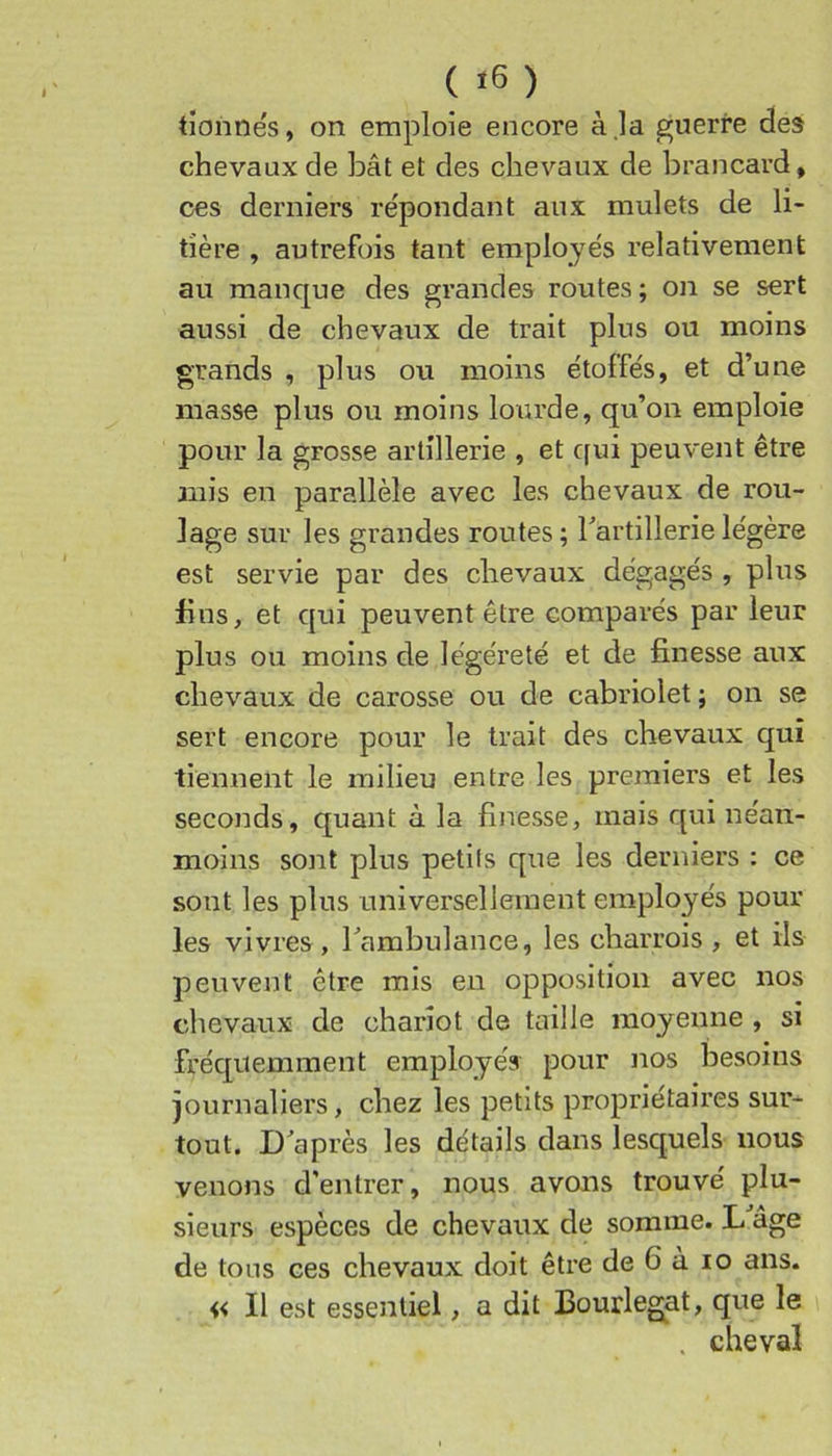 ( ) tîonnés, on emploie encore à ,la guerre des chevaux de bât et des chevaux de brancard, oes derniers re'pondant aux mulets de li- tière , autrefois tant employe's relativement au manque des grandes routes; on se sert aussi de chevaux de trait plus ou moins grands , plus ou moins étoffés, et d’une masse plus ou moins lourde, qu’on emploie pour la grosse artillerie , et qui peuvent être mis en parallèle avec les chevaux de rou- lage sur les grandes routes; l’artillerie légère est servie par des chevaux dégagés , plus fins, et qui peuvent être comparés par leur plus ou moins de légéreté et de finesse aux chevaux de carosse ou de cabriolet ; on se sert encore pour le trait des chevaux qui tiennent le milieu entre les premiers et les seconds, quant à la finesse, mais qui néan- moins sont plus petits que les derniers : ce sont les plus universellement employés pour les vivres, l’ambulance, les charrois , et ils peuvent être mis en opposition avec nos chevaux de chariot de taille moyenne , si fréquemment employés pour nos besoins journaliers, chez les petits propriétaires sur- tout. D’après les détails dans lesquels nous venons d'entrer, nous avons trouvé plu- sieurs espèces de chevaux de somme. L âge de tous ces chevaux doit être de 6 à lo ans. « Il est essentiel, a dit Bourlegat, que le . cheval