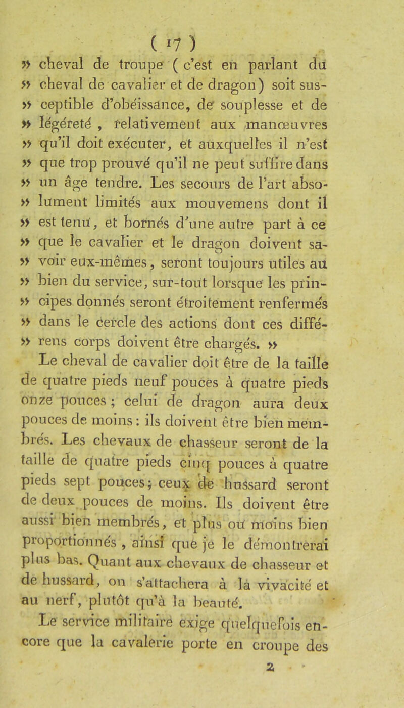 ?> cheval de troupe ( c’est en parlant du » cheval de cavalier et de dragon) soit sus- » ceptible d’obëissance, de souplesse et de » ïégéreté , relativement aux .manœuvres » qu’il doit exécuter, et auxquelles il n’est » que trop prouvé qu’il ne peut suffire dans » un âge tendre. Les secours de l’art abso- » lument limités aux mouvemens dont il » est tenu, et bornés d^une autre part à ce » que le cavalier et le dragon doivent sa- » voir eux-mêmes, seront toujours utiles au » bien du service, sur-tout lorsque les prin- » cipes donnés seront étroitement renfermés » dans le cercle des actions dont ces diffé- » rens corps doivent être chargés. » Le cheval de cavalier doit être de la taille de quatre pieds neuf pouces à quatre pieds onze pouces ; celui de dragon aura deux pouces de moins : ils doivent être bien mém- brés. Les chevaux de chasseur seront de la taille de quatre pieds cinq pouces à quatre pieds sept pouces j ceux de hussard seront de deux pouces de moins. Ils doivent être aussi bien membrés, et plus oU moins bien proportionnés , ainsi que je le démontrerai plus bas. Quant aux chevaux de chasseur et de hussaid, on s’attachera à la vivacité et au nerf, plutôt cfu’à la beauté. Le service militaire exige quelquefois en- core que la cavalerie porte en croupe des Z