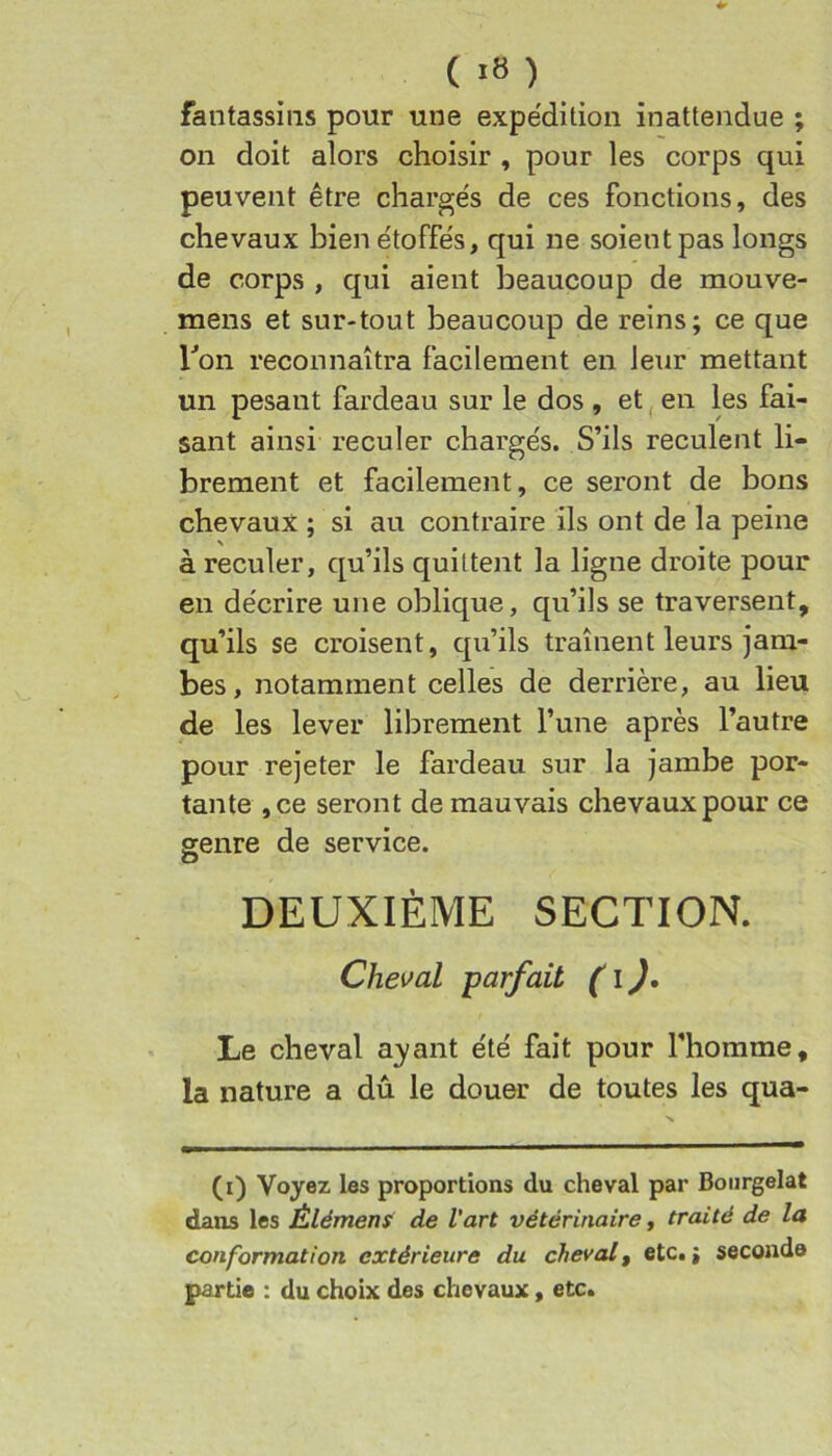 fantassins pour une expédition inattendue ; on doit alors choisir , pour les corps qui peuvent être chargés de ces fonctions, des chevaux bien étoffés, qui ne soient pas longs de corps , qui aient beaucoup de mouve- mens et sur-tout beaucoup de reins; ce que Ton reconnaîtra facilement en leur mettant un pesant fardeau sur le dos , et, en les fai- sant ainsi reculer chargés. S’ils reculent li- brement et facilement, ce seront de bons chevaux ; si au contraire ils ont de la peine à reculer, qu’ils quittent la ligne droite pour en décrire une oblique, qu’ils se traversent, qu’ils se croisent, qu’ils traînent leurs jam- bes, notamment celles de derrière, au lieu de les lever librement l’une après l’autre pour rejeter le fardeau sur la jambe por- tante ,ce seront de mauvais chevaux pour ce genre de service. DEUXIÈME SECTION. Cheval parfait ( l J, Le cheval a;yant été fait pour l’homme, la nature a dû le douer de toutes les qua- (i) Voyez les proportions du cheval par Boiirgelat dans les Élément de l'art vétérinaire, traité de la conformation extérieure du cheval, etc. ; seconde partie : du choix des chevaux, etc.