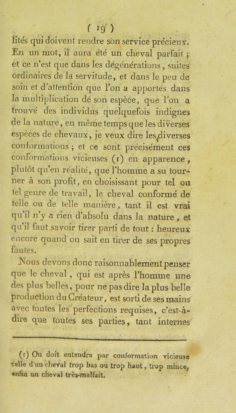 lités qui doivent rendre son service pre'cieuy. En un mot, il aura été un cheval parfait -, et ce n’est que dans les dégénérations, suites ordinaires de la servitude, et dans le peu de soin et d^attentioii que l’on a apportés dans la multiplication dé son espèce, que Ton a trouvé des individus quelquefois indignes de la nature , en même temps que les diverses espèces de chevaux, je veux dire les^diverses conlorraations'; et ce sont précisément ces conformations vicieuses (i) en apparence , plutôt qu’en réalité, que l’homme a su tour- ner à son profit, en choisissant pour tel ou tel genre de travail, le cheval conformé de telle ou de telle manière, tarit il est vrai qui] n’j a rien d’absolu dans la nature, et qu’il faut savoir tirer parti de tout : heureux encore quand on sait en tirer de ses propres liiutes. JMous devons donc raisonnablement penser que le cheval, qui est après l’homme une des plus belles, pour ne pas dire la plus belle production du Créateur, est sorti de ses mains avec toutes les perfections requises, c’est-à- dire que toutes ses parties, tant internes (r) On doit entendre par conformation ricieuse celle d’un cheval trop bas ou trop haut, trop mince, enfin un cheval ti'ès-malfait.