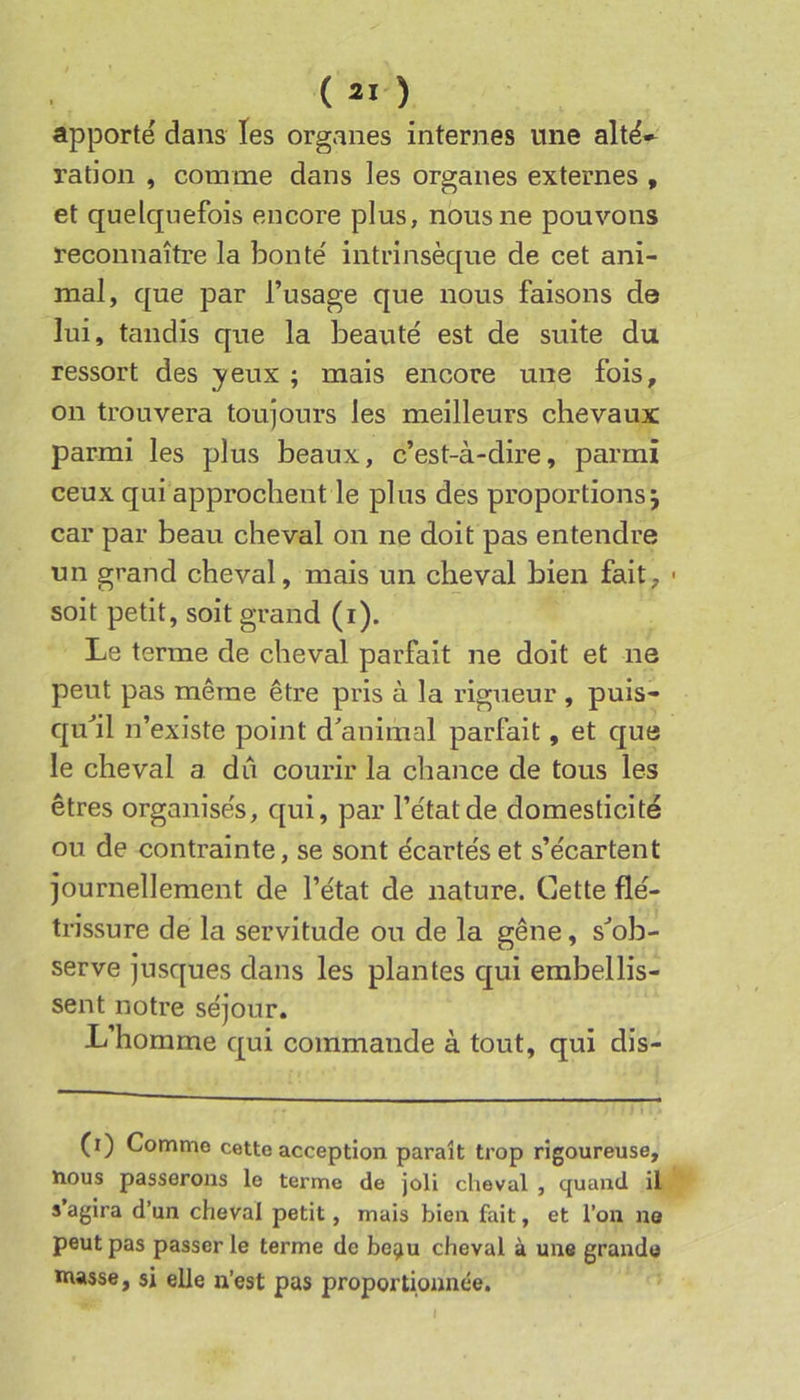 apporte dans les organes internes une altë-- ration , comme dans les organes externes , et quelquefois encore plus, nous ne pouvons reconnaître la bonté intrinsèque de cet ani- mal, que par l’usage que nous faisons d© lui, tandis que la beauté est de suite du ressort des yeux ; mais encore une fois, on trouvera toujours les meilleurs chevaux parmi les plus beaux, c’est-à-dire, parmi ceux qui approchent le plus des proportions j car par beau cheval on ne doit pas entendre un grand cheval, mais un cheval bien fait, ■ soit petit, soit grand (i). Le terme de cheval parfait ne doit et ne peut pas même être pris à la rigueur , puis- qu'il n’existe point d'animal parfait, et que le cheval a dû courir la chance de tous les êtres organisés, qui, par l’état de domesticité ou de contrainte, se sont écartés et s’écartent journellement de l’état de nature. Cette flé- trissure de la servitude ou de la gêne, s'ob- serve jusques dans les plantes qui embellis- sent notre séjour. L’homme qui commande à tout, qui dis- (i) Comme cette acception paraît trop rigoureuse, nous passerons le terme de joli cheval , quand il s’agira d’un cheval petit, mais bien fait, et l’on na peut pas passer le terme de be^u cheval à une grande niasse, si elle n’est pas proportionnée.