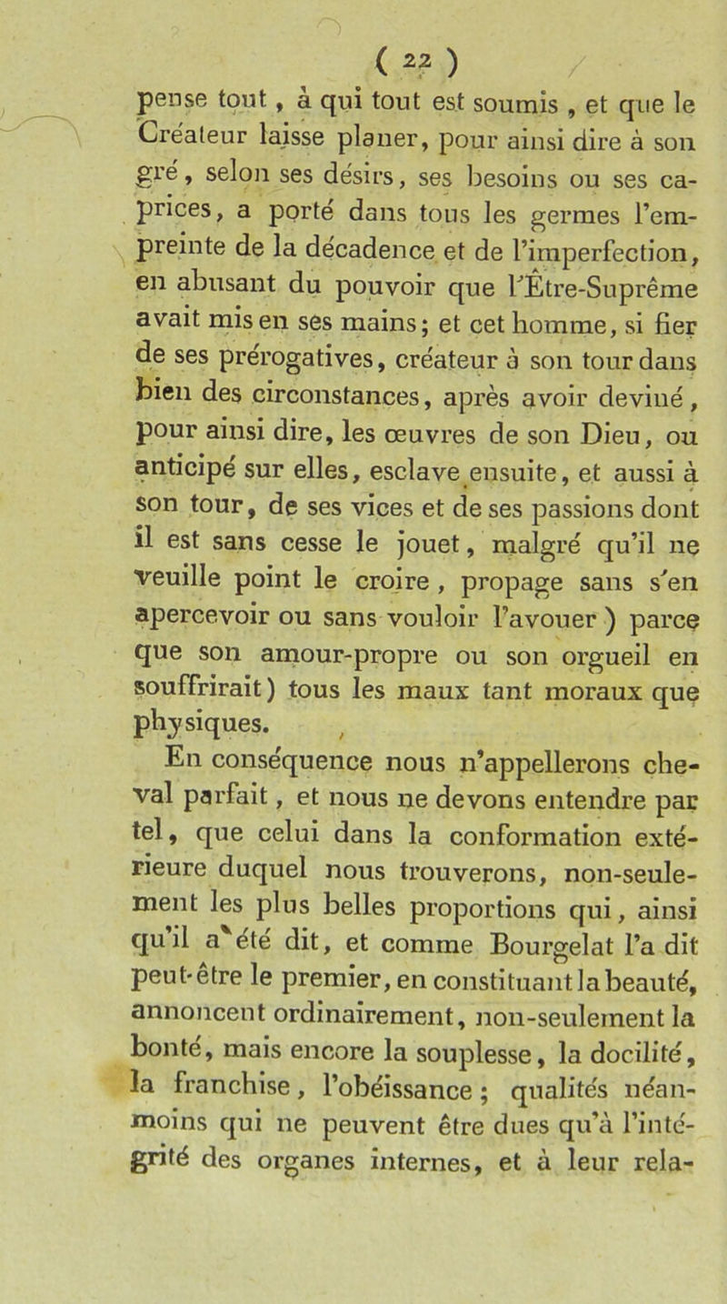 ( ) pense tout, a qui tout est soumis , et que le Crëaleur laisse planer, pour ainsi dire à son grë, selon ses dësirs, ses besoins ou ses ca- prices, a porte dans tous les germes l’em- preinte de la de'cadence et de l’imperfection, en abusant du pouvoir que FÊtre-Suprême avait mis en ses mains; et cet homme, si fier de ses prérogatives, créateur à son tour dans bien des circonstances, après avoir deviné, pour ainsi dire, les œuvres de son Dieu, ou anticipé sur elles, esclave ensuite, et aussi à son tour, de ses vices et de ses passions dont il est sans cesse le jouet, malgré qu’il ne veuille point le croire , propage sans s''en apercevoir ou sans vouloir l’avouer ) parce que son amour-propre ou son orgueil en souffrirait ) tous les maux tant moraux que physiques. En conséquence nous n’appellerons che- val parfait, et nous ne devons entendre par tel, que celui dans la conformation exté- rieure duquel nous trouverons, non-seule- ment les plus belles proportions qui, ainsi qu’il a'^été dit, et comme Bourgelat l’a dit peut-etre le premier, en constituant la beauté, annoncent ordinairement, non-seulement la bonté, mais encore la souplesse, la docilité, la franchise, l’obéissance ; qualités néan- moins qui ne peuvent être dues qu’à l’inté- grité des organes internes, et à leur rela-
