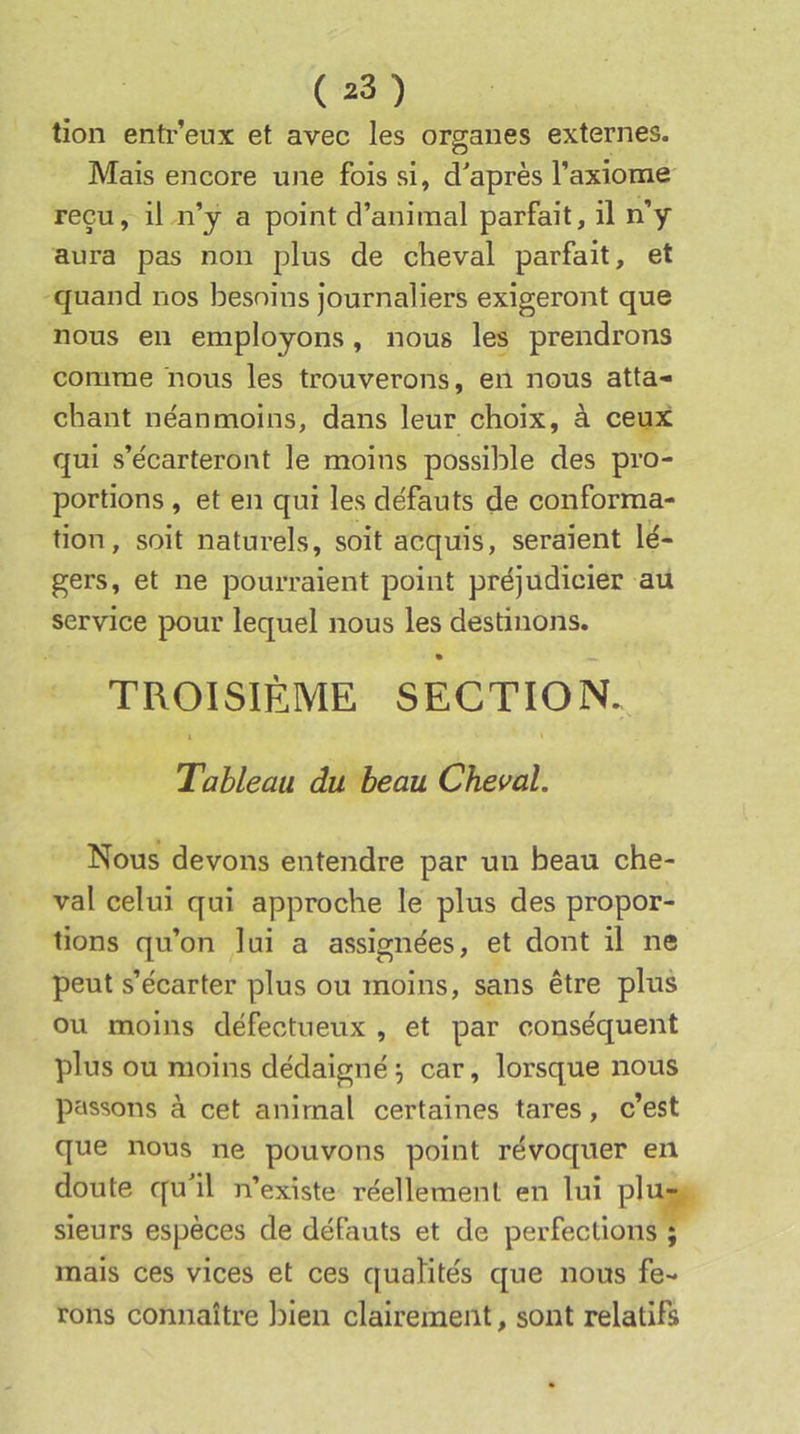 tion entr’eux et avec les organes externes. Mais encore une fois si, d'après Taxiome reçu, il n’y a point d’animal parfait, il n’y aura pas non plus de cheval parfait, et quand nos besoins journaliers exigeront que nous en employons, nous les prendrons comme nous les trouverons, en nous atta- chant néanmoins, dans leur choix, à ceux qui s’écarteront le moins possible des pro- portions , et en qui les défauts de conforma- tion, soit naturels, soit acquis, seraient lé- gers, et ne pourraient point préjudicier au service pour lequel nous les destinons. TROISIÈME SECTION. Tableau du beau Cheval. Nous devons entendre par un beau che- val celui qui approche le plus des propor- tions qu’on lui a assignées, et dont il ne peut s’écarter plus ou moins, sans être plus ou moins défectueux , et par conséquent plus ou moins dédaigné j car, lorsque nous passons à cet animal certaines tares, c’est que nous ne pouvons point révoquer en doute qu il n’existe réellement en lui plu- sieurs espèces de défauts et de perfections ; mais ces vices et ces qualités que nous fe- rons connaître l)ien clairement, sont relatifs
