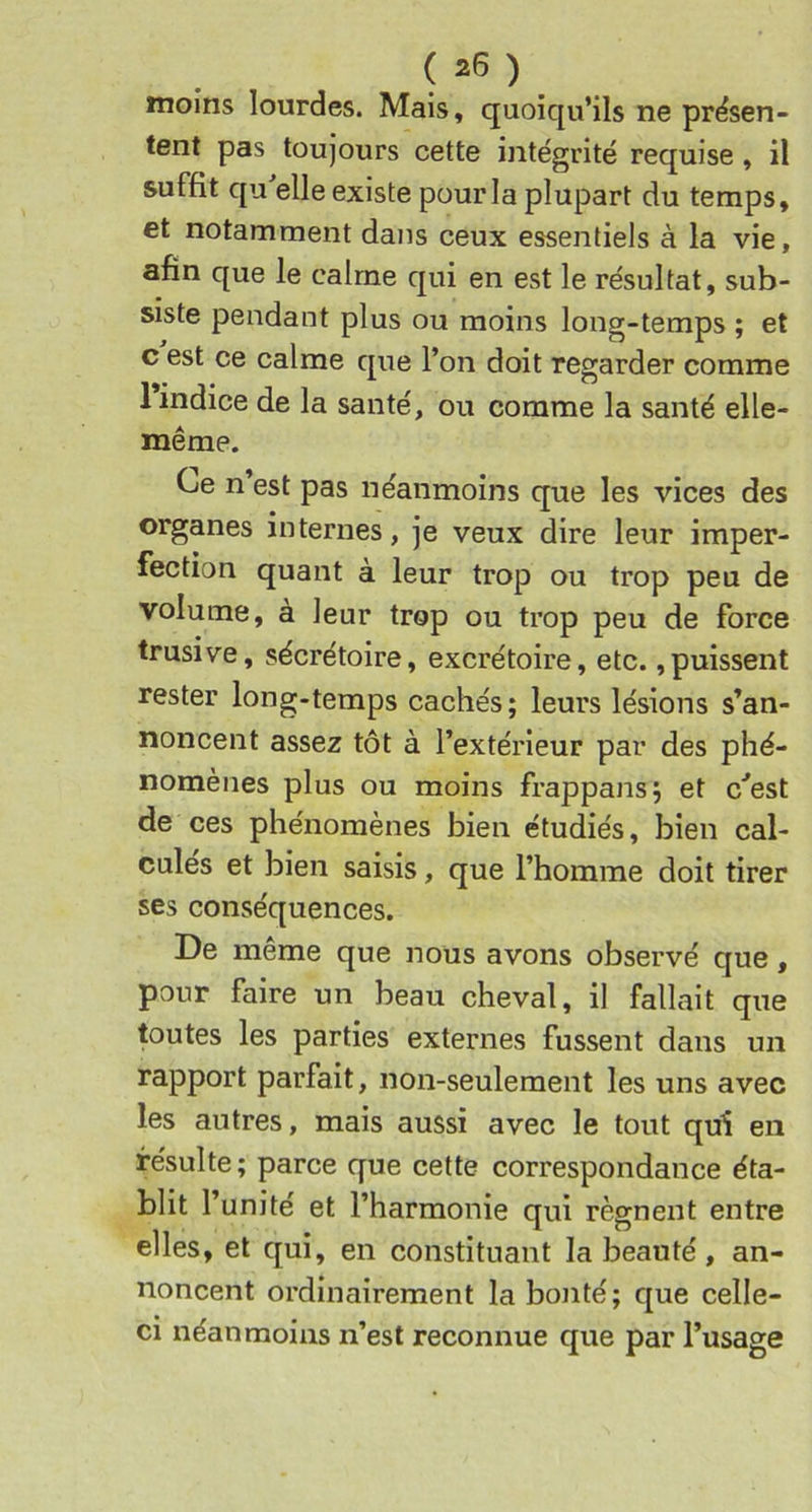 moins lourdes. Mais, quoiqu’ils ne présen- tent pas toujours cette intégrité requise , il suffit qu elle existe pour la plupart du temps, et notamment dans ceux essentiels à la vie, afin que le calme qui en est le résultat, sub- siste pendant plus ou moins long-temps ; et c est ce calme que l’on doit regarder comme 1 indice de la santé, ou comme la santé elle- même. Ce n est pas néanmoins que les vices des organes internes, je veux dire leur imper- fection quant à leur trop ou trop peu de volume, à leur trop ou trop peu de force trusive, sécrétoire, excrétoire, etc.,puissent rester long-temps cachés; leurs lésions s’an- noncent assez tôt à l’extérieur par des phé- nomènes plus ou moins frappans; et c'’est de ces phénomènes bien étudiés, bien cal- cules et bien saisis, que l’homme doit tirer ses conséquences. De même que nous avons observé que, pour faire un beau cheval, il fallait que toutes les parties externes fussent dans un rapport parfait, non-seulement les uns avec les autres, mais aussi avec le tout qui en résulte ; parce que cette correspondance éta- blit l’unité et l’harmonie qui régnent entre elles, et qui, en constituant la beauté, an- noncent ordinairement la bonté; que celle- ci néanmoins n’est reconnue que par l’usage