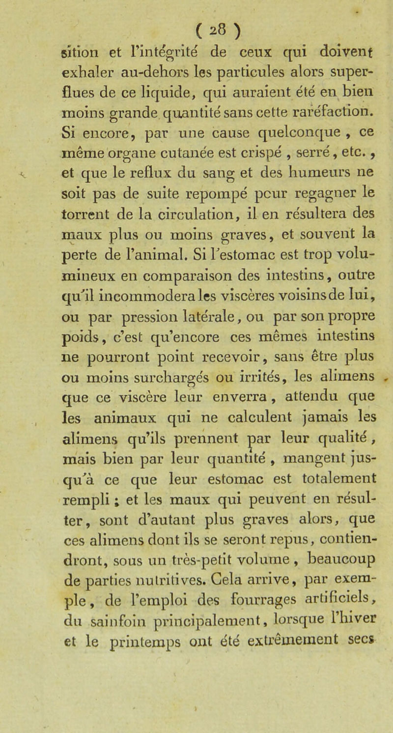 sîtion et l’intégrité de ceux qui doivent exhaler au-dehors les particules alors super- flues de ce liquide, qui auraient été en bien moins grande quantité sans cette raréfaction. Si encore, par une cause quelconque , ce même organe cutanée est crispé , serré, etc., et que le reflux du sang et des humeurs ne soit pas de suite repompé peur regagner le torrent de la circulation, il en résultera des maux plus ou moins graves, et souvent la perte de l’animal. Si hestomac est trop volu- mineux en comparaison des intestins, outre qu'il incommodera les viscères voisins de lui, ou par pression latérale, ou par son propre poids, c’est qu’encore ces mêmes intestins ne pourront point recevoir, sans être plus ou moins surchargés ou irrités, les alimens , que ce viscère leur enverra, attendu que les animaux qui ne calculent jamais les alimens qu’ils prennent ç>ar leur qualité, mais bien par leur quantité , mangent jus- qu'à ce que leur estomac est totalement rempli ; et les maux qui peuvent en résul- ter, sont d’autant plus graves alors, que ces alimens dont ils se seront repus, contien- dront, sous un très-petit volume , beaucoup de parties nutritives. Gela arrive, par exem- ple , de l’emploi des fourrages artificiels, du sainfoin principalement, loi’sque 1 hiver et le printemps ont été extrêmement secs