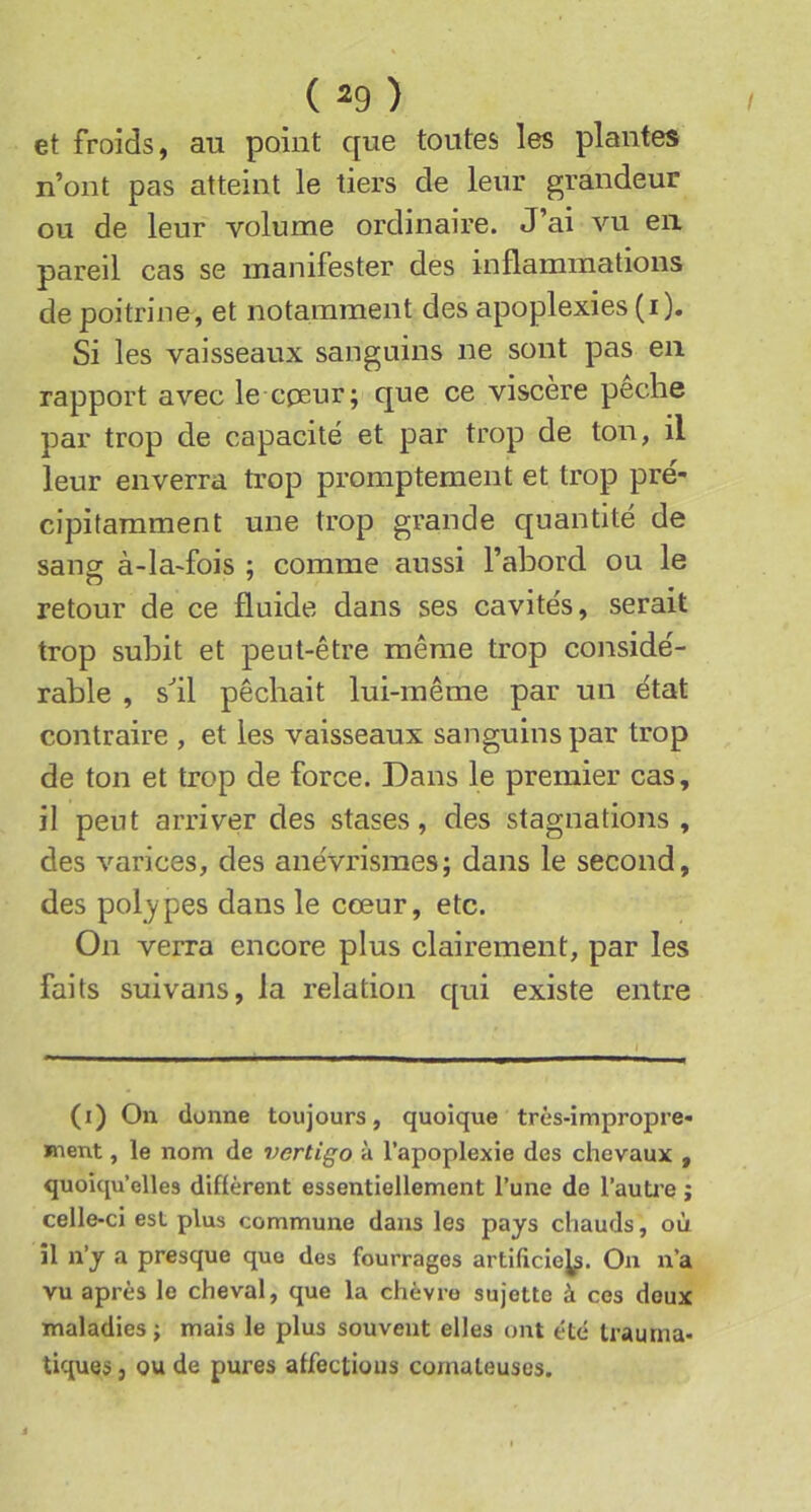 et froids, au point que toutes les plantes n’ont pas atteint le tiers de leur grandeur ou de leur volume ordinaire. J’ai vu en pareil cas se manifester des inflammations de poitrine, et notamment des apoplexies (i). Si les vaisseaux sanguins ne sont pas en rapport avec le cpeur; que ce viscère peche par trop de capacité et par trop de ton, il leur enverra trop promptement et trop pré- cipitamment une trop grande quantité de sang à-la-fois ; comme aussi l’abord ou le retour de ce fluide dans ses cavités, serait trop subit et peut-être même trop considé- rable , s^il pêchait lui-même par un état contraire , et les vaisseaux sanguins par trop de ton et trop de force. Dans le premier cas, il peut arriver des stases, des stagnations, des varices, des anévrismes; dans le second, des pol^ypes dans le cœur, etc. On verra encore plus clairement, par les faits suivans, la relation qui existe entre (i) On donne toujours, quoique très-impropre- ment , le nom de 7>ertigo à l’apoplexie des chevaux , quoiqu’elles diflèrent essentiellement l’une de l’auti'e ; celle-ci est plus commune dans les pays chauds, où il n’y a presque que des fourrages artiliciej^. On n’a vu après le cheval, que la chèvre sujette à ces doux maladies; mais le plus souvent elles ont été trauma- tiques J ou de pures affections comateuses.