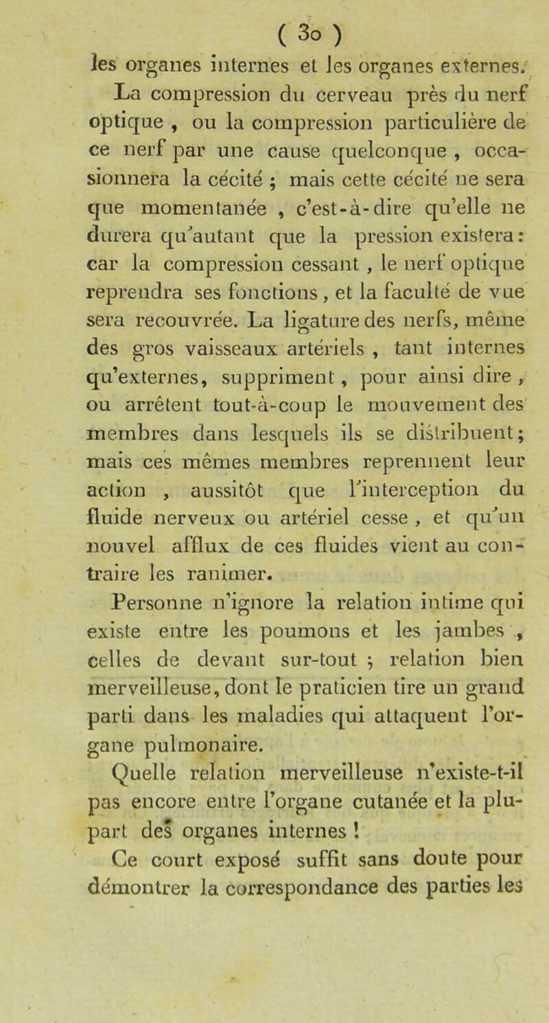 les organes internes et les organes externes. La compression du cerveau près du nerf optique , ou la compression particulière de ce nerf par une cause quelconque , occa- sionnera la ce'cité ; mais cette ce'cité ne sera que momentanée , c’est-à-dire qu’elle ne durera qu'autant que la pression existera : car la compression cessant , le nerf optique reprendra ses fonctions, et la faculté de vue sera recouvrée. La ligature des nerfs, même des gros vaisseaux artériels , tant internes qu’externes, suppriment, pour ainsi dire , ou arrêtent tout-à-coup le mouvement des membres dans lesquels ils se distribuent; mais ces mêmes membres reprennent leur action , aussitôt que Tinterception du fluide nerveux ou artériel cesse , et qu^uii nouvel afflux de ces fluides vient au con- traire les ranimer. Personne n’ignore la relation intime qui existe entre les poumons et les jambes , celles de devant sur-tout ; relation bien merveilleuse, dont le praticien tire un grand parti dans les maladies qui attaquent l’or- gane pulmonaire. Quelle relation merveilleuse n’existe-t-il pas encore entre l’organe cutanée et la plu- part des organes internes ! Ce court exposé suffit sans doute pour démontrer la coiTespondance des parties les