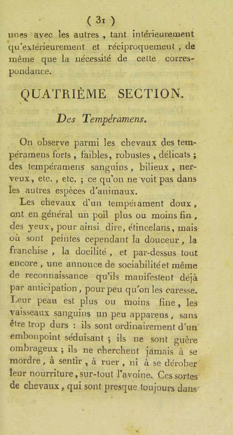 (30 unes avec les autres , tant intérieureinent qu'extérieurement et réciproquement , de même que la nécessité de cette corres- pondance. QUATRIÈME SECTION. Des Tempéramens. On observe parmi les chevaux des tem- péramens forts , faibles, robustes , délicats ; des tempéramens sanguins , bilieux , ner- veux, etc. , etc. ; ce qu’on ne voit pas dans les autres espèces d'animaux. Les chevaux d’un tempéiament doux, ont en général un poil plus ou moins fin , des yeux , pour ainsi dire, étincelans, mais où sont peintes cependant la douceur, la franchise , la docilité , et par-dessus tout encore , une annonce de sociabilité et même de reconnaissance qu’ils manifestent déjà par anticipation, pour peu qu'on les caresse. Leur peau est plus ou moins fine, les vaisseaux sanguins un peu apparens, sans être trop durs : ils sont ordinairement d'un embonpoint séduisant ; ils ne sont guère ombrageux ; ils ne cherchent jamais à se mordre, à sentir , à ruer , ni à se dérober leur nourriture,sur-tout l’avoine. Ces sortes de chevaux, qui sont presque toujours dans