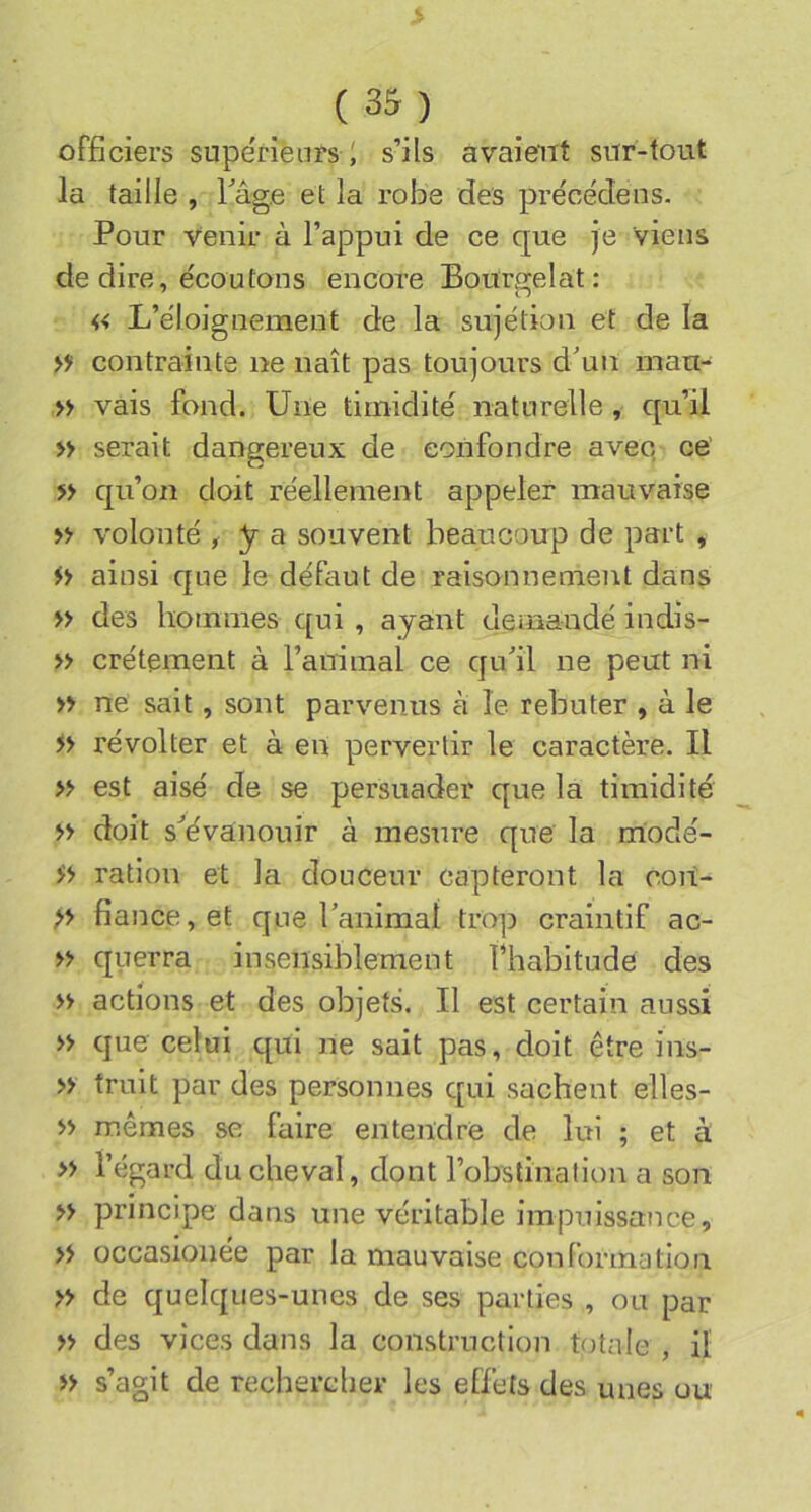 officiers supe'rienrs i s’ils avaient srrr-tout la taille , l^âg.e et la robe des précédens. Pour venir à l’appui de ce que je viens de dire, écoutons encore Bourffelat: « L’éloignement de la sujétion et de la >}> contrainte ne naît pas toujours d'un nian- » vais fond. Une timidité naturelle, qu’il » serait dangereux de confondre avec ce' » qu’on doit réellement appeler mauvaise n volonté ^ y a souvent beaucoup de part , ainsi que le défaut de raisonnement dans » des hommes qui , ayant demandé indis- » crétement à l’aniinal ce qu'il ne peut ni » ne sait, sont parvenus à le rebuter , à le révolter et à en pervertir le caractère. Il » est aisé de se persuader que la timidité » doit s'évanouir à mesure que la modé- ration et la douceur capteront la coit- fiance, et que l'animal trop craintif ac- >> querra insensiblement fhabitude des >> actions et des objets. Il est certain aussi » que celui qui ne sait pas, doit être ins- » truit par des personnes qui sachent elles- >> mêmes se faire entendre de lui ; et à » l’égard du cheval, dont robstinatit)n a son » principe dans une véritable impuissance, » occasionée par la mauvaise conformation » de quelques-unes de ses parties , ou par » des vices dans la construction totale , il i> s’agit de rechercher les effets des unes ou