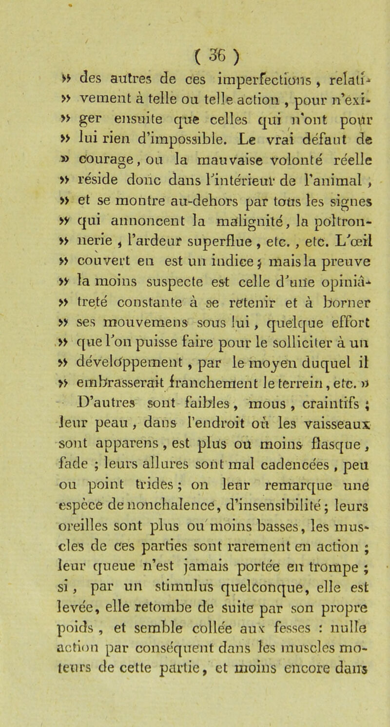 >> des autres de ces imperfections ^ relali-* » veraent à telle ou telle action , pour n’éxi- » ger ensuite que celles qui n'ont pour » lui rien d’impossible. Le vrai défaut de » courage, ou la mauvaise volonté' réelle » réside donc dans ^intérieur de l’animal , » et se montre au-dehors par tous les signes >y qui annoncent la malignité, la poltron- » nerie , l’ardeur superflue , etc. , etc. L^œil » couvert en est un indice} mais la preuve » la moins suspecte est celle d^une opinià-* » treté constante à se retenir et à borner » ses mouveraens sous lui, quelque effort que bon puisse faire pour le solliciter à un >> développement, par le moyen duquel il » embrasserait irancheraent Je terrein, etc. u D’autres sont faibles, mous , craintifs ; leur peau , dans l’endroit où les vaisseaux sont appareils , est plus ou moins flasque, fade ; leurs allures sont mal cadencées , peu ou point trides ; on leur remarque une espèce denonchalence, d’insensibilité; leurs oreilles sont plus ou moins basses, les mus- cles de ces parties sont rarement en action ; leur queue n’est jamais portée en trompe ; si, par un stimulus quelconque, elle est levée, elle retombe de suite par son propre poids , et semble collée aux fesses : nulle action par conséquent dans les muscles mo- teurs de cette partie, et moins encore dans