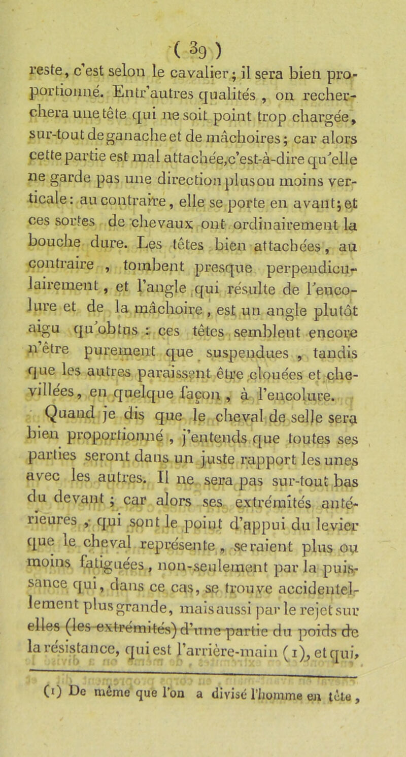 (3g) reste, c est selon le cavalier; il sera bien pro- portionné. Entr’autres qualités , on recher- chera une tête qui ne soit point trop chargée, sur-tout de ganache et de mâchoires; car alors cette partie est mal attachée,c’est-à-dire qu^elle ne garde pas une direction plus ou moins ver- ticale: au contraire, elle se porte en avant; et ces sortes de chevaux ont ordinairement la bouche dure. Les têtes bien attachées, au contraire , tombent jJresque perpendicur* lairement, et l’angle qui résulte de l’enco- lure et de la mâchoire , est un angle plutôt aigu qu obtus : ces têtes semblent encore n être purement que suspendues , tandis que les autres paraissent être .clouées et che- villées, en quelque façon , à l’encolure. Quand je dis que le cheval de sel|e sei’si bien proportionné , j’entends que toutes ses parties seront dans un juste rapport les unes avec les autres. Il ne. sera pas sur-tout bas du devant ; car alors ses extrémités anté- rieures ,• qui sont le point d’appui du levier que le cheval représente , seraient plus ou moins {alignées , non-seulement par la puis^ sance qui, dans ce cas, se trouve accidentel- lement plus grande, mais aussi parle rejet sur elles (ies-extrémités) d’tme-partie du poids de la résistance, qui est rarrière-main (i), et qui» (0 Le même que l'on a divisé l’homme ea tête.