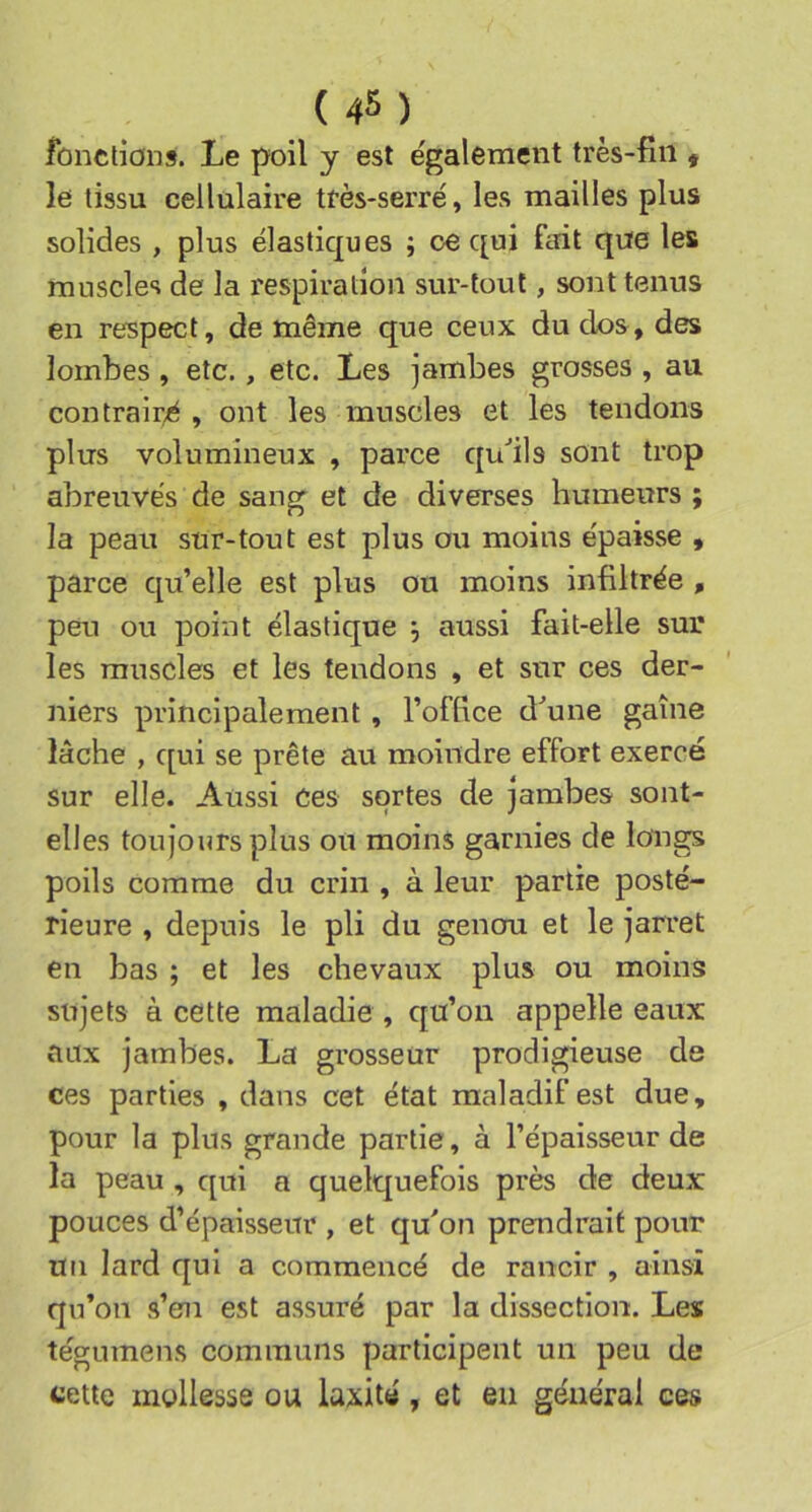 fonctions. Le poil y est e'galement très-fin t le tissu cellulaire ttès-serré, les mailles plus solides , plus élastiques ; ce qui fait que les muscles de la respiration sur-tout, sont tenus en respect, de même que ceux du dos, des lombes , etc., etc. Les jambes grosses , au contraire, ont les muscles et les tendons plus volumineux , parce qu'’ils sont trop abreuvés de sang et de diverses humeurs ; la peau sur-tout est plus ou moins épaisse , parce qu’elle est plus ou moins infiltrée , peu ou point élastique aussi fait-elle sur les muscles et les tendons , et sur ces der- niers principalement , l’office d^une gaine lâche , qui se prête au moindre effort exercé sur elle. Aussi ces sortes de jambes sont- elles toujours plus ou moins garnies de longs poils comme du crin , à leur partie posté- rieure , depuis le pli du genou et le jarret en bas ; et les chevaux plus ou moins sujets à cette maladie , qu’on appelle eaux aux jambes. La grosseur prodigieuse de ces parties , dans cet état maladif est due, pour la plus grande partie, à l’épaisseur de la peau , qui a quelquefois près de deux pouces d’épaisseur , et qu'on prendrait pour un lard qui a commencé de rancir , ainsi qu’on s’en est assuré par la dissection. Les tégumens communs participent un peu de cette mollesse ou laxité, et en générai ces