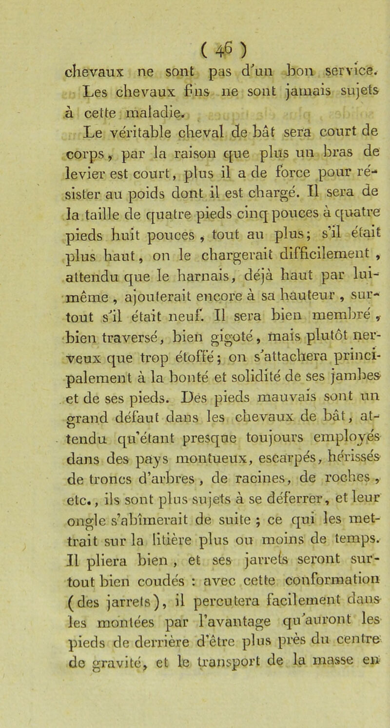(45) chevaux ne sont pas dhin bon service. Les chevaux bus ne sont jamais sujets à cette maladie. Le ve'ritable cheval de bât sera court de corps, par la raison que plus un bras de levier est court, plus il a de force pour ré- sister au poids dont il est chargé. Il sera de la taille de quatre pieds cinq pouces à quatre pieds huit pouces * tout au plus; s’il était plus haut, on le chargerait difficilement , attendu que le harnais, déjà haut par lui- même , ajouterait encore à sa hauteur , sur- tout s'il était neuf. Il sera bien membre' , bien traversé, bien gigoté, mais plutôt ner- veux que trop étoffé ; on s'attachera princi- palement à la bonté et solidité de ses jambes- et de ses pieds. Dés pieds mauvais sont un grand défaut dans les chevaux de bat, at- O tendu cpfétant presque toujours employés dans des pays monîueux, escarpés, hérissés de troncs d’arbres , de racines, de roches , etc., ils sont plus sujets à se déferrer, et leur ongle s’abîmerait de suite ; ce qui les met- trait sur la litière plus ou moins de temps. Il pliera bien , et ses jarrets seront sur- tout bien coudés ; avec cette conformation (des jarrets), il percutera facilement dans les montées par l’avantage qu'auront les pieds de derrière d’être plus près du centre de gravité, et le transport de la masse en