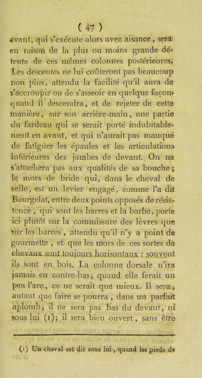 avant, qui s’exécute alors avec aisance , sera en raison de la plus ou moins grande dé- tente de ces mêmes colonnes postérieures. Les descentes ne lui coûteront pas beaucoup non pins, attendu la facilité qu'il aura de s’accroupir ou de s’asseoir en quelque façons quand iVdescendra, et de rejeter de cette manière, sur son arrière-main, une partie du fardeau qui se serait porté indubitable- ment en avant, et qui n’aurait pas manqué de fatiguer les épaules et les articulations inférieures des jambes de devant. On ne s'attachera pas aux qualités de sa bouche ; le mors de bride qui, dans le cheval de selle, est un levier engagé, comme l’a dit Bourgelat, entre deux points opposés de résis- tence , qui sont les barres et la barbe, porte ici plutôt sur la commissure des lèvres que sur les barres , attendu qu^’il n’y a point de gourmette , et que les mors de ces sortes de chevaux sont toujours horisontaux : souvent ils sont en bois. La colonne dorsale n’ira jamais en contre-bas; quand elle ferait un peu l’arc, ce ne serait que mieux. Il sera, autant que faire se pourra , dans un parfait aplomb; il ne sera pas bas du devant, ni sous lui (i); il sera bien ouvert, sans être (i) Un cheval est dit sous lui, quand les pieds da