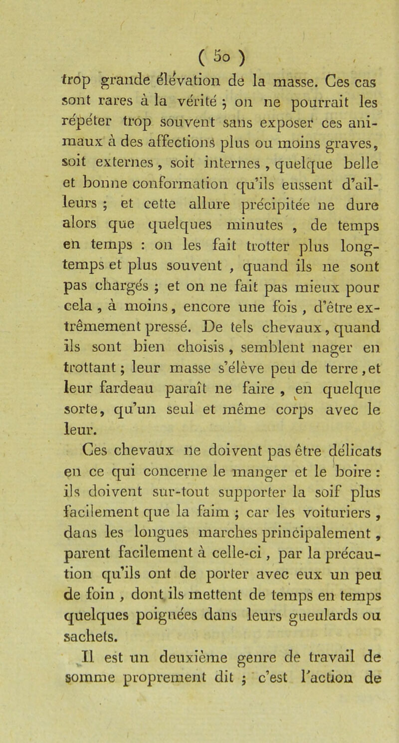 trop grande ëleVation de la masse. Ces cas sont rares à la vérité ^ on ne pourrait les répéter trop souvent sans exposer ces ani- maux à des affections plus ou moins graves, soit externes, soit internes , quelque belle et bonne conformation qu’ils eussent d’ail- leurs ; et cette allure précipitée ne dure alors que quelques minutes , de temps en temps : on les fait trotter plus long- temps et plus souvent , quand ils ne sont pas chargés ; et on ne fait pas mieux pour cela , à moins, encore une fois , d’être ex- trêmement pressé. De tels chevaux, quand ils sont bien choisis , semblent nager en trottant ; leur masse s’élève peu de terre , et leur fardeau paraît ne faire , en quelque sorte, qu’un seul et même corps avec le leur. Ces chevaux ne doivent pas être délicats en ce qui concerne le manger et le boire : ils doivent sur-tout supporter la soif plus facilement que la faim ; car les voituriers , dans les longues marches principalement, parent facilement à celle-ci, par la précau- tion qu’ils ont de porter avec eux un peu de foin , dont ils mettent de temps en temps quelques poignées dans leurs gueulards ou sachets. Il est un deuxième genre de travail de somme proprement dit ; c’est racdou de