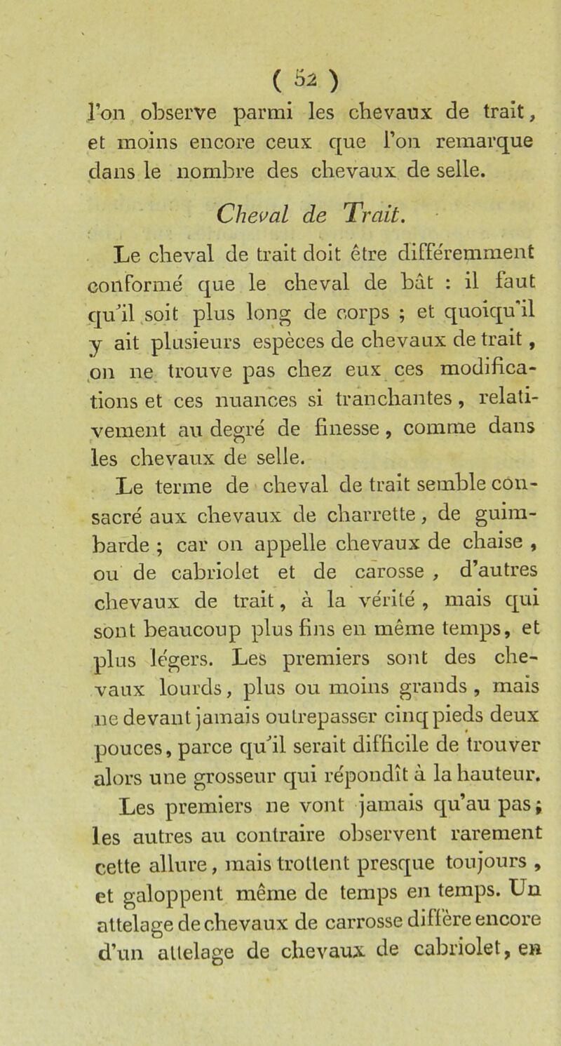 {il) l’on observe parmi les chevaux de trait, et moins encore ceux que l’on remarque dans le nombre des chevaux de selle. Cheval de Trait. Le cheval de trait doit être différemment conformé que le cheval de bât : il faut qu^il soit plus long de corps ; et quoiqu'il y ait plusieurs espèces de chevaux de trait, pn ne trouve pas chez eux ces modifica- tions et ces nuances si tranchantes, relati- vement au degré de finesse, comme dans les chevaux de selle. Le terme de cheval de trait semble con- sacré aux chevaux de charrette, de guim- barde ; car on appelle chevaux de chaise , ou de cabriolet et de carosse , d’autres chevaux de trait, à la vérité , mais qui sont beaucoup plus fins en même temps, et plus légers. Les premiers sont des che- vaux lourds, plus ou moins grands , mais ne devant jamais outrepasser cinq pieds deux pouces, parce qufil serait difficile de trouver alors une grosseur qui répondît à la hauteur. Les premiers ne vont jamais qu’au pas; les autres au contraire observent rarement cette allure, mais trottent presque toujours , et galoppent même de temps en temps. Un attelage de chevaux de carrosse diffère encore d’un attelage de chevaux de cabriolet, en