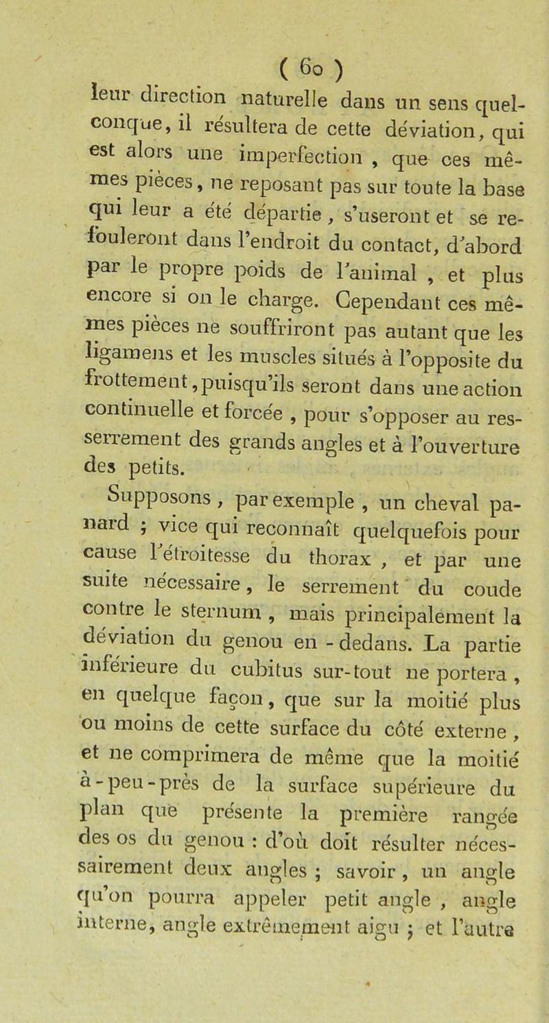 leur direction naturelle dans un sens quel- conque, il résultera de cette déviation, qui est alors une imperfection , que ces mê- mes pièces, ne reposant pas sur toute la base qui leur a été départie, s’useront et se re- fouleront dans l’endroit du contact, d'abord par le propre poids de 1 animal , et plus encore si on le charge. Cependant ces mê- mes pièces ne souffriront pas autant que les ligainens et les muscles situés à l’opposite du frottement, puisqu’ils seront dans une action continuelle et forcée , pour s’opposer au res- seiTement des grands angles et à l’ouverture des petits. Supposons , par exemple , un cheval pa- naid ; vice qui reconnaît quelquefois pour cause 1 étroitesse du thorax , et par une suite nécessaire, le serrement du coude contre le sternum , mais principalement la déviation du genou en - dedans. La partie inférieure du cubitus sur-tout ne portera , en quelque façon, que sur la moitié plus ou moins de cette surface du côté externe , et ne comprimera de même que la moitié à-peu-près de la surface supérieure du plan que présente la première rangée des os du genou : d’où doit résulter néces- sairement deux angles ; savoir, un angle qu’on pourra appeler petit angle , angle interne, angle extrêmement aigu j et l’aulrQ