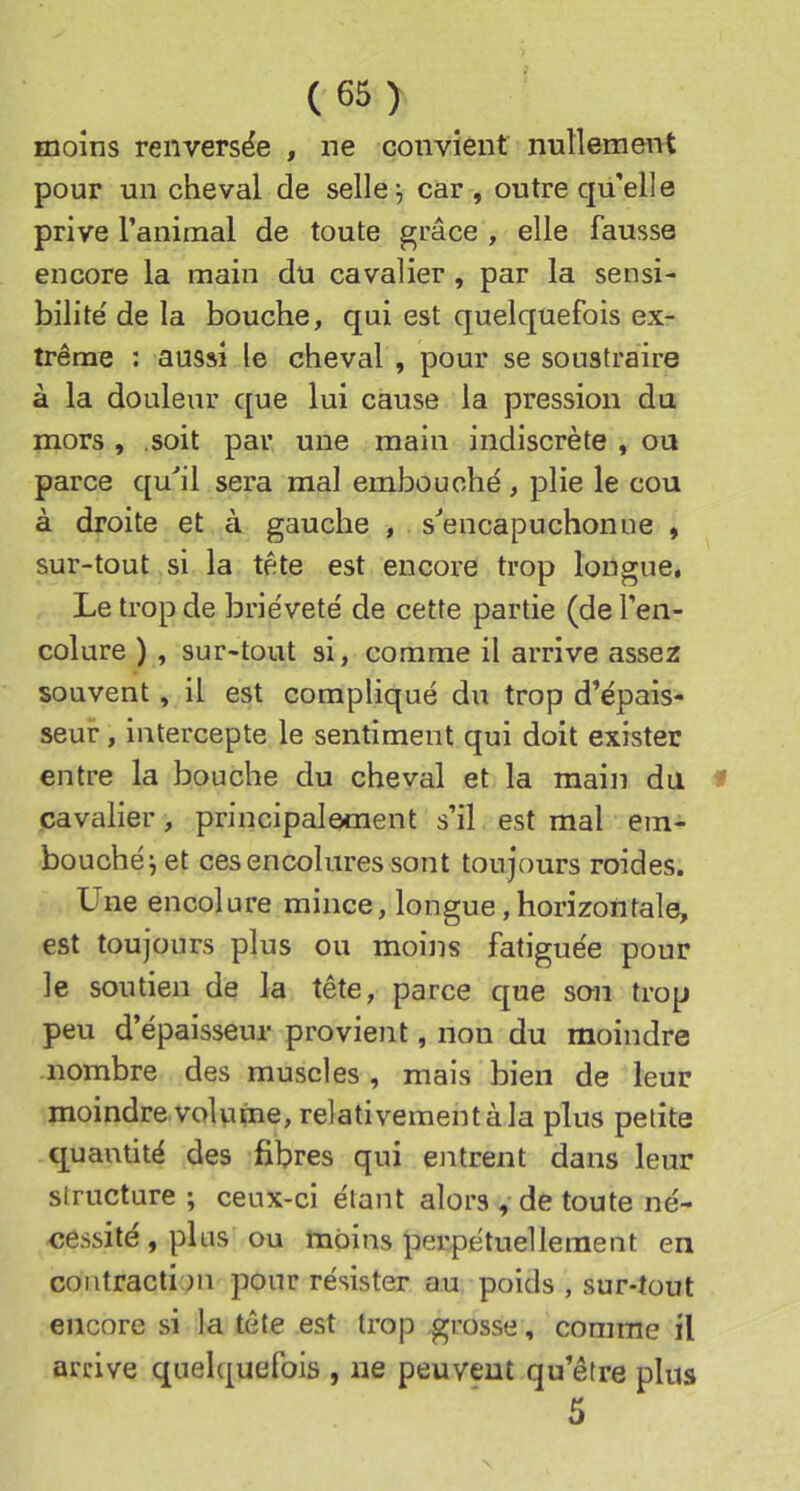 moins renversée , ne convient nullement pour un cheval de seller car , outre qu’elle prive l’animal de toute grâce , elle fausse encore la main du cavalier , par la sensi- bilité' de la bouche, qui est quelquefois ex- trême : aussi le cheval , pour se soustraire à la douleur que lui cause la pression du mors , soit par une main indiscrète , ou parce qu*!! sera mal embouché , plie le cou à droite et à gauche , s^encapuchonue , sur-tout si la tête est encore trop longue. Le trop de brièveté de cette partie (de l’en- colure ) , sur-tout si, comme il arrive assez souvent, il est compliqué du trop d’épais- seur , intercepte le sentiment qui doit exister entre la bouche du cheval et la main du f cavalier, principalement s’il est mal em- bouché^ et ces encolures sont toujours roides. Une encolure mince, longue, horizontale, est toujours plus ou moins fatiguée pour le soutien de la tête, parce que son trop peu d’épaisseur provient, non du moindre nombre des muscles , mais bien de leur moindre volvnjie, relativement à la plus petite quantité des fibres qui entrent dans leur structure ; ceux-ci étant alors , de toute né- cessité, plus ou moins perpétuellement en contraction pour résister au poids , sur-tout encore si la tête est trop grosse, comme il arrive quelquefois , ne peuvent qu’être plus 5