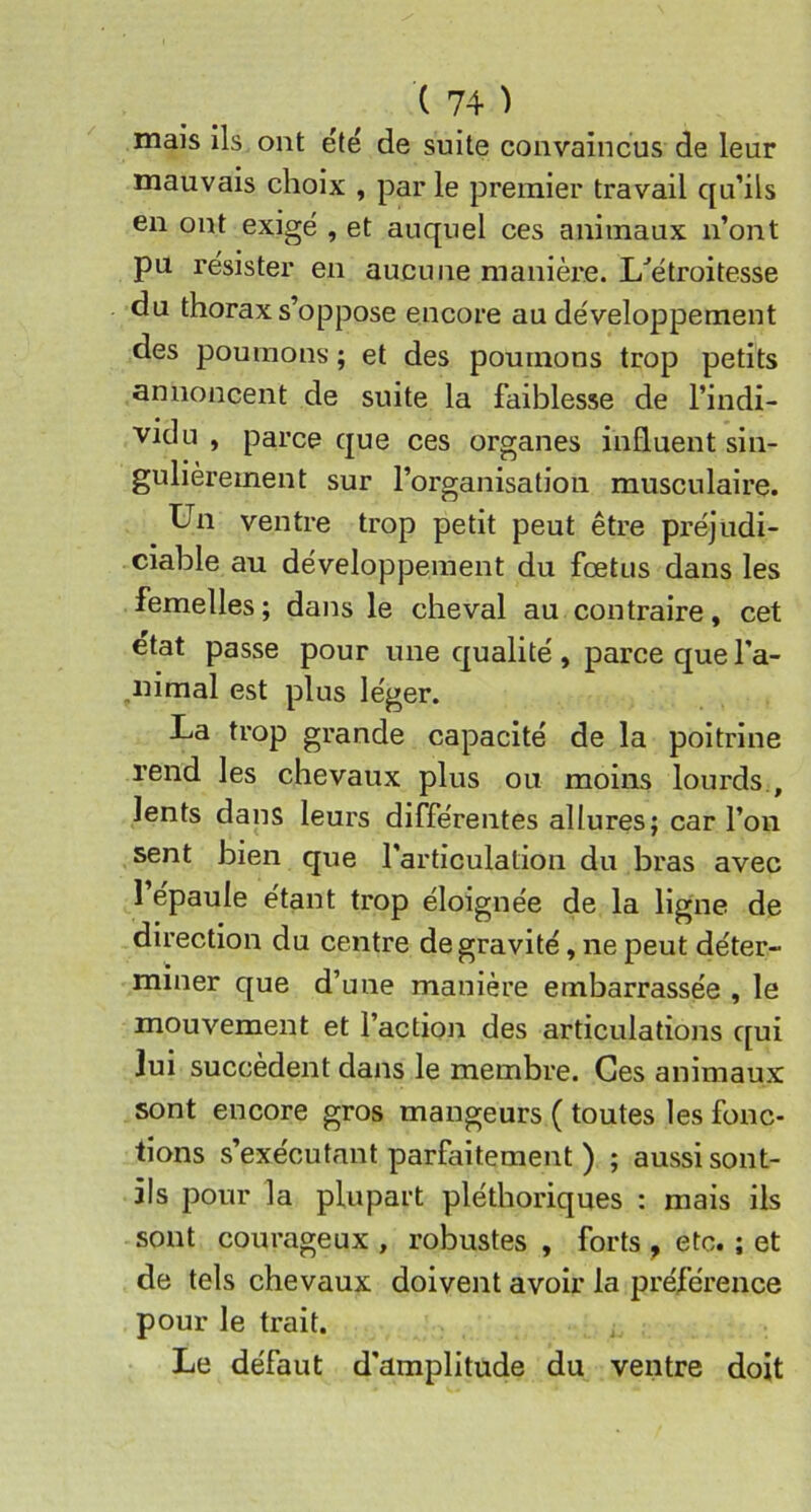 mais ils ont été de suite convaincus de leur mauvais choix , par le premier travail qu’ils en ont exigé , et auquel ces animaux n’ont pu résister en aucune manière. L'’étroitesse du thorax s’oppose encore au développement des poumons ; et des poumons trop petits annoncent de suite la faiblesse de l’indi- vidu , parce que ces organes influent sin- gulièrement sur l’organisation musculaire. Un ventre trop petit peut être préjudi- ciable au développement du fœtus dans les femelles; dans le cheval au contraire, cet ctat passe pour une qualité , parce que l’a- ,nimal est plus léger. La trop grande capacité de la poitrine rend les chevaux plus ou moins lourds., lents dans leurs différentes allures; car l’on sent bien que l’articulation du bras avec l’épaule étant trop éloignée de la ligne de direction du centre de gravité, ne peut déter- miner que d’une manière embarrassée , le mouvement et l’action des articulations qui lui succèdent dans le membre. Ces animaux sont encore gros mangeurs ( toutes les fonc- tions s’exécutant parfaitement ) ; aussi sont- ils pour la plupart pléthoriques : mais iis sont courageux , robustes , forts , etc. ; et de tels chevaux doivent avoir la préférence pour le trait. Le défaut d’amplitude du ventre doit