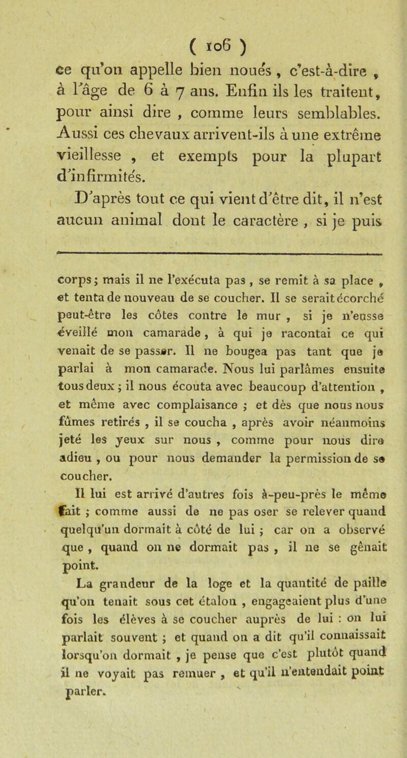 ( ) ce qu’on appelle bien noues , c’est-à-dire , à Tâge de 6 à 7 ans. Enfin ils les traitent, pour ainsi dire , comme leurs semblables. Aussi ces chevaux arrivent-ils à une extrême vieillesse , et exempts pour la plupart d'infirmitës. Diaprés tout ce qui vient d'être dit, il n’est aucun animal dont le caractère , si je puis corps ; mais il ne l’exécuta pas , se remit à sa place , «t tenta de nouveau de se coucher. Il se serait écorché peut-être les côtes contre le mur , si je n’eusse éveillé mon camarade, à qui je racontai ce qui venait de se passer. Il ne bougea pas tant que je parlai à mon camarade. Nous lui parlâmes ensuite tous deux ; il nous écouta avec beaucoup d’attention , et môme avec complaisance ; et dès que nous nous fûmes retirés , il se coucha , après avoir néanmoins jeté les yeux sur nous , comme pour nous dira adieu , ou pour nous demander la permission de sa coucher. Il lui est arrivé d’autres fois à-peu-près le même fait ; comme aussi de ne pas oser se relever quand quelqu’un dormait à côté de lui ; car on a observé que , quand on ne dormait pas , il ne se gênait point. La grandeur de la loge et la quantité de paille qu’on tenait sous cet étalon , engageaient plus d’une fois les élèves à se coucher auprès de lui : on lui parlait souvent ; et quand on a dit qu’il connaissait lorsqu ’on dormait , je pense que c’est plutôt quand il ne voyait pas remuer , et qu’il n’entendait point parler.