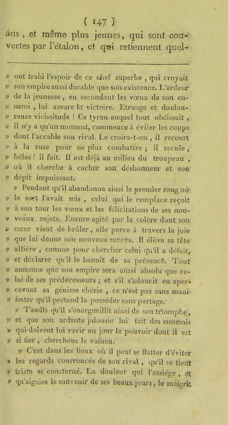 ans , et même plus jeunes, qui sont cou-' vertes par rétalon, et qm retiennent quel- » ont trahi l’ospoir de ce clief süperbe , qui croyait » son empire aussi durable que son existence. L’ardeur » de la jeunesse, en secondant les vœux de son eu- » nemi , lui assure la victoire. Etrange et doulou- » reuse vicissitude ! Ge tyran auquel tout obéissait ,• » il n’y a qu’un moment, commence à éviter les coups » dont l’accable son rival. Le croira-t-on , il recourt » à la ruse pour lie plus combattre ; il recule, » hélas ! il fuit. Il est déjà au milieu du troupeau , » où il cherche à cachér son' déshonneur et son » dépit impuissante » Pendant qu’il abandonne ainsi le premier rang oir » le sort lavait mis , celui qui le remplace reçoit » à son tour les vœux et les félicitations de ses nou- » veaux sujets. Encore agité par la colère dont son » cœur vient do brûler, elle perce à travers la joie » que lui donne son nouveau succès. Il élève sa tête » altière , comme pour chercher celui qii’il a défait, » et déclarer qu’il le bannit de sa présencé. Tout » annonce que son empire sera aiissi absolu que ce- » lui de ses prédécesseurs ; et s’il s’adoucit en aper^ » cevant sa génisse chérie , ce n’est pas sans mani- » fester qu’il prétend la posséder sans partage. » Tandis cpi’il s’enorgueillit ainsi de son triomphe , » et que son ardente jalousie lui fait des ennemis ». qui doivént lui ravir un jour le pouvoir dont il est » si lier, cherchons le vaincu. » C’est dans les lieux où il peut so flatter d’éviter !» les regards courroucés de son rival , qu’il se tient » triste et consterné. La douleur qui l’assiège , et » qu’aiguise le souvenir de ses beaux jours, le maigrit