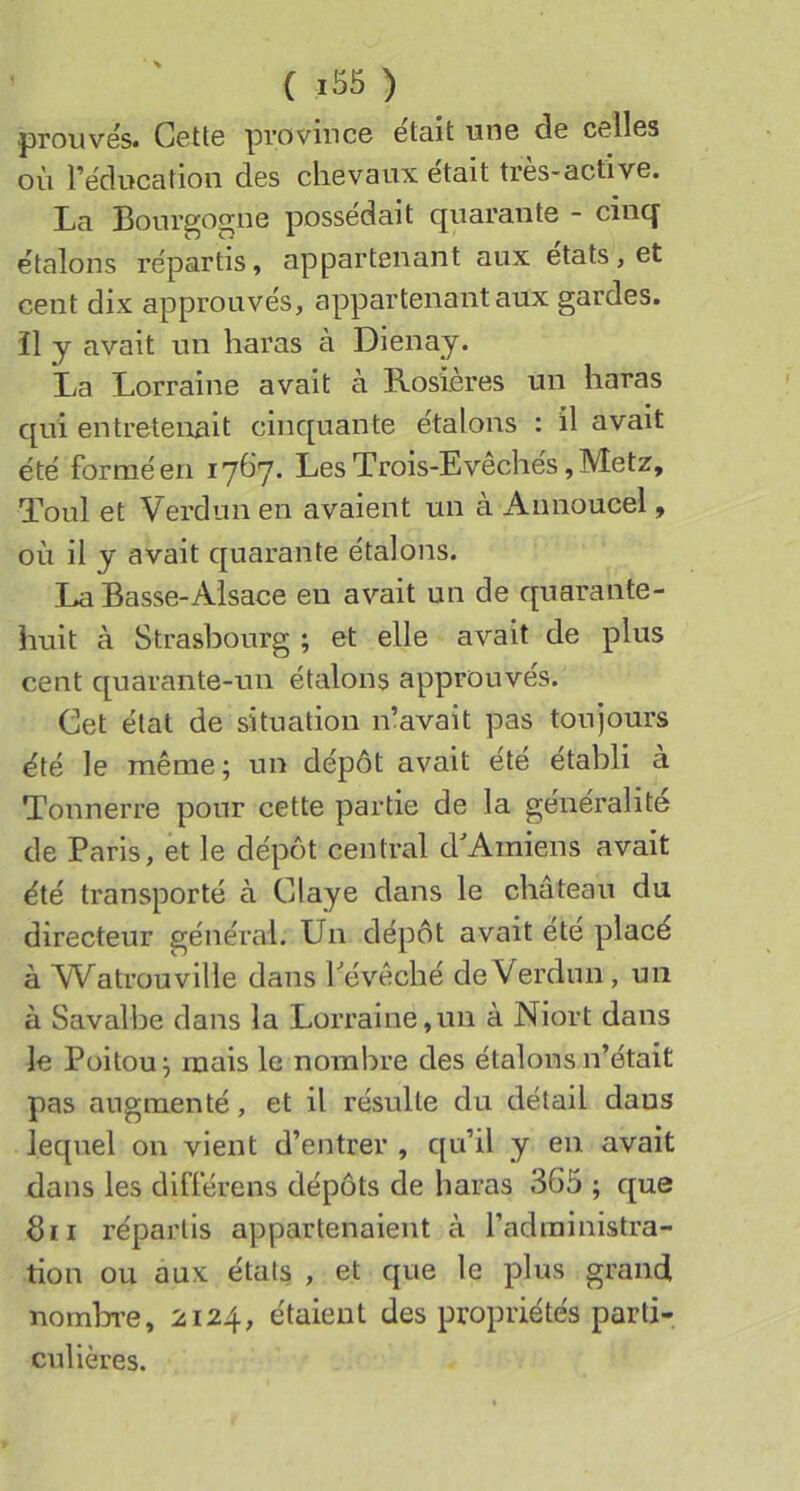 ( ) prouvés* Cette province était une de celles où l’éducation des chevaux était très-active. La Bourgogne possédait quarante - cinq étalons répartis, appartenant aux états, et cent dix approuvés, appartenant aux gardes, il y avait un haras à Dienay. La Lorraine avait à Rosières un haras qui entretenait cinquante étalons : il avait été formé en 1767. Les Trois-Evêchés, Metz, Toul et Verdun en avaient un à Annoucel, où il y avait quarante étalons. La Basse-Alsace en avait un de quarante- huit à Strasbourg ; et elle avait de plus cent quarante-un étalons approuvés. Cet état de situation n’avait pas toujours été le même; un dépôt avait été établi a Tonnerre pour cette partie de la généralité de Paris, et le dépôt central d'Amiens avait été transporté à Claye dans le château du directeur général. Un dépôt avait ete placé à Watrou ville dans l'évêché de Verdun, un à Savalbe dans la Lorraine,un à Niort dans le Poitou; mais le nombre des étalons n’était pas augmenté, et il résulte du détail daus lequel on vient d’entrer , qu’il y en avait dans les différens dépôts de haras 365 ; que Bii répartis appartenaient à l’administra- tion ou aux états , et que le plus grand nombi’e, 2124, étaient des propriétés parti- culières.