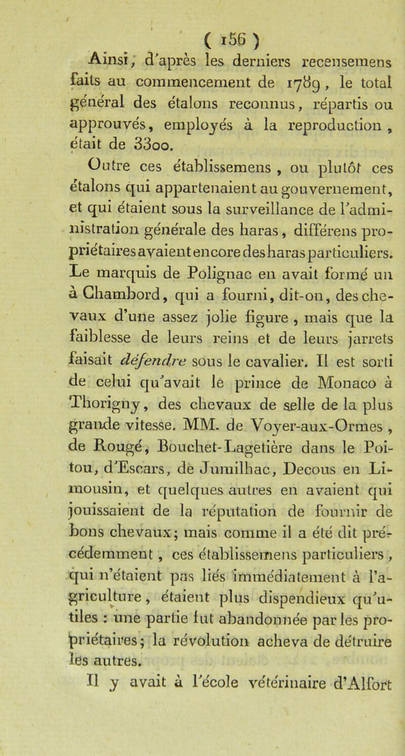 ( ) Ainsi, d'après les derniers recensemens faits au commencement de 1789, le total général des étalons reconnus, répartis ou approuvés, employés à la reproduction , était de 33oo. Outre ces établissemens , ou plutôt ces étalons qui appartenaientaugouvernement, et qui étaient sous la surveillance de l'admi- nistration générale des haras, différens pro- priétaires avaient encore des haras particuliers. Le marquis de Polignac en avait formé un à Chambord, qui a fourni, dit-on, des che- vaux d’une assez jolie figure , mais que la faiblesse de leurs reins et de leurs jarrets faisait défendre sous le cavalier. Il est sorti de celui qu'avait le prince de Monaco à Thorigny, des chevaux de selle de la plus grande vitesse. MM. de Voyer-aux-Ormes , de Rougé, Bouchet-Lagetière dans le Poi- tou, d'Escars, de Jumilhac, Decous en Li- mousin, et quelques autres en avaient qui jouissaient de la réputation de fournir de bons chevaux; mais comme il a été dit prér cédemment, ces établissemens particuliers , qui n’étaient pas liés immédiatement à l’a- griculture , étaient plus dispendieux qu'u- tiles : une partie fut abandonnée parles pro- priétaires; la révolution acheva de détruire les autres. Il y avait à l'école vétérinaire d’Alfort