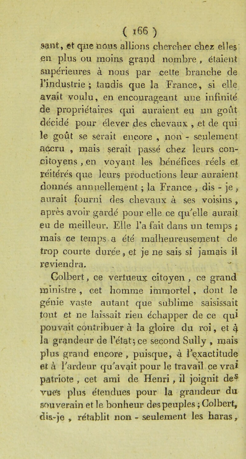 saut, et qjie nous allions chercher chez elles en plus ou moins grand nombre , étaient supe'rieures à nous par cette branche de l’industrie ; tandis que la France, si elle avait voulu, en encourageant une infinité de propriétaires qui auraient eu un goût décidé pour élever des chevaux , et de qui le goût se serait encore , non - seulement accru , mais serait passé chez leurs con- citoyens , en voyant les bénéfices réels et yéitérés que leurs productions leur auraient donnés annuellement ; la France , dis - je , aurait fourni des chevaux à ses voisins , après avoir gardé pour elle ce qrdelle aurait eu de meilleur. Elle l’a fait dans un temps ; mais ce temps a été malheureusement de trop courte durée, et je ne sais si jamais il reviendra. Golbert, ce vertuem?; citoyen , ce grand ministre , cet homme immortel , dont le génie vaste autant que sublime saisissait tout et ne laissait rien échapper de ce qui pouvait contribuer à la gloire du roi, et 4 la grandeur de l’état^ ce second Sully , mais plus grand encore, puisque, à l^xactitude et à Fardeur qu^avait pour le travail ce vrai patriote , cet ami de Henri, il joignit de® vu<?s plus étendues pour la grandeur du souverain et le bonheur despeuples ; Golbert, dia-je , rétablit non - seulement les haras.