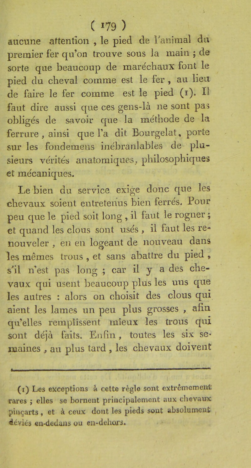 aucune attention , le pied de ranimai du premier fer qu’on trouve sous la main ; de sorte que beaucoup de maréchaux font le pied du cheval comme est le fer , au lieu de faire le fer comme est le pied (i). Il faut dire aussi que ces gens-là ne sont pas obligés de savoir que ]a méthode de la ferrure, ainsi que l’a dit Bourgelat, porte sur les fonderaens inébranlables de plu- sieurs vérités anatomiques, philosophiques et mécaniques. Le bien du service exige donc que les chevaux soient entretenus bien ferrés. Pour peu que le pied soit long , il faut le rogner ; et quand les clous sont usés , il faut les re- nouveler , en en logeant de nouveau dans les mêmes trous , et sans abattre du pied , s^il n’est pas long ; car il y a des che- vaux qui usent beaucoup plus les uns que les autres : alors on choisit des clous qui aient les lames un peu plus grosses , afin qu’elles remplissent mieux les trous qui sont déjà faits. Enfin, toutes les six se- maines , au plus tard , les chevaux doivent il ■ I ■ I ■■■ ——i ■■ ■ (i) Les exceptions à celte règle sont extrêmement rares j elles se bornent principalement aux chevaux pinçarts, et à ceux dont les pieds sont absolument , déviés en-dedans ou en-dehurs.