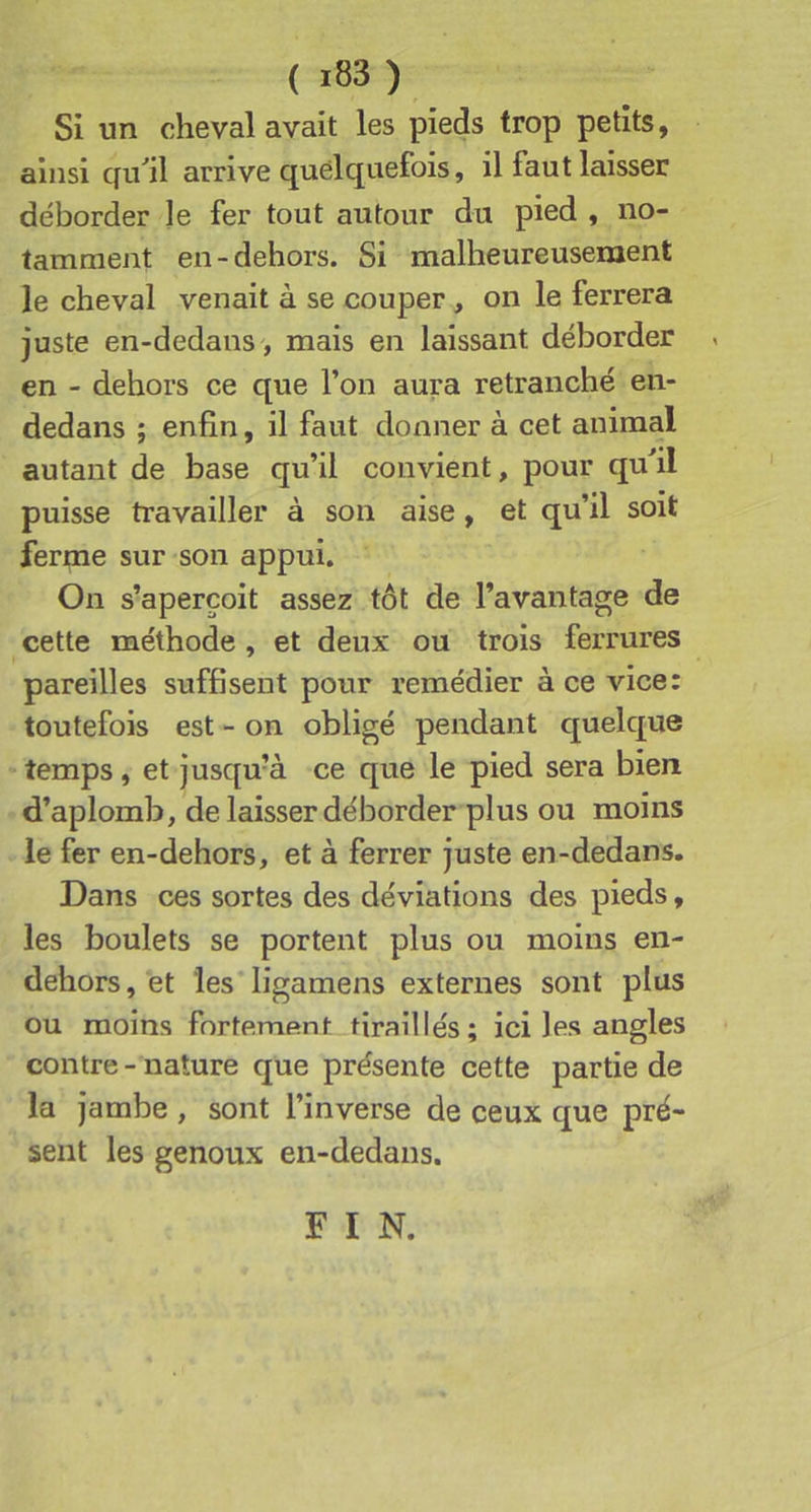 Si un cheval avait les pieds trop petits, ainsi qu'’il arrive quelquefois, il faut laisser déborder Je fer tout autour du pied , no- tamment en-dehors. Si malheureusement le cheval venait à se couper, on le ferrera juste en-dedans , mais en laissant déborder en - dehors ce que l’on aura retranché en- dedans ; enfin, il faut donner à cet animal autant de base qu’il convient, pour qufil puisse travailler à son aise, et qu’il soit ferme sur son appui. On s’aperçoit assez tôt de l’avantage de cette méthode , et deux ou trois ferrures pareilles suffisent pour remédier à ce vice: toutefois est - on obligé pendant quelque temps, et jusqu’à ce que le pied sera bien d’aplomb, de laisser déborder plus ou moins le fer en-dehors, et à ferrer juste en-dedans. Dans ces sortes des déviations des pieds, les boulets se portent plus ou moins en- dehors, et les'ligamens externes sont plus ou moins fortement tiraillés; ici les angles contre - nature que présente cette partie de la jambe , sont l’inverse de ceux que pré- sent les genoux en-dedans. F I N.