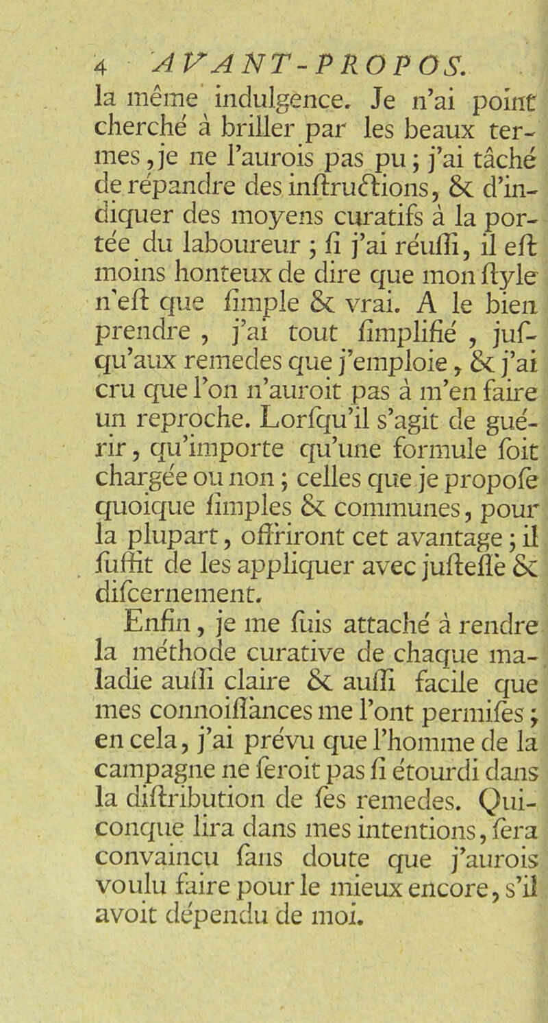 la même indulgence. Je n’ai point cherché à briller par les beaux ter- mes , je ne l’aurois pas pu ; j’ai tâché de répandre des inftruêlions, d’in- diquer des moyens curatifs à la por- tée du laboureur ; fi j’ai réufii, il eft moins honteux de dire que mon fiyle n efi: que fimple & vrai. A le bien prendre , j’ai tout fimplifié , juf- qu’aux remedes que j’emploie, & j’ai cru que l’on n’auroit pas à m’en faire un reproche. Lorfqu’il s’agit de gué- rir 5 qu’importe qu’une formule foit chargée ou non ; celles que je propofè quoique fîmples & communes, pour la plupart, ofîHront cet avantage 5 il fuffit de les appliquer avec jufleflë 8c difcernement. Enfin, je me fuis attaché à rendre la méthode curative de chaque ma- ladie aufii claire 8c aulîi facile que mes connoilîànces me l’ont permifès ; en cela, j’ai prévu que l’homme de la campagne ne feroit pas fi étourdi dans la diftribution de fes remedes. Qui- conque lira dans mes intentions, fera convaincu fans doute que j’aurois voulu faire pour le mieux encore, s’il avoit dépendu de moi.