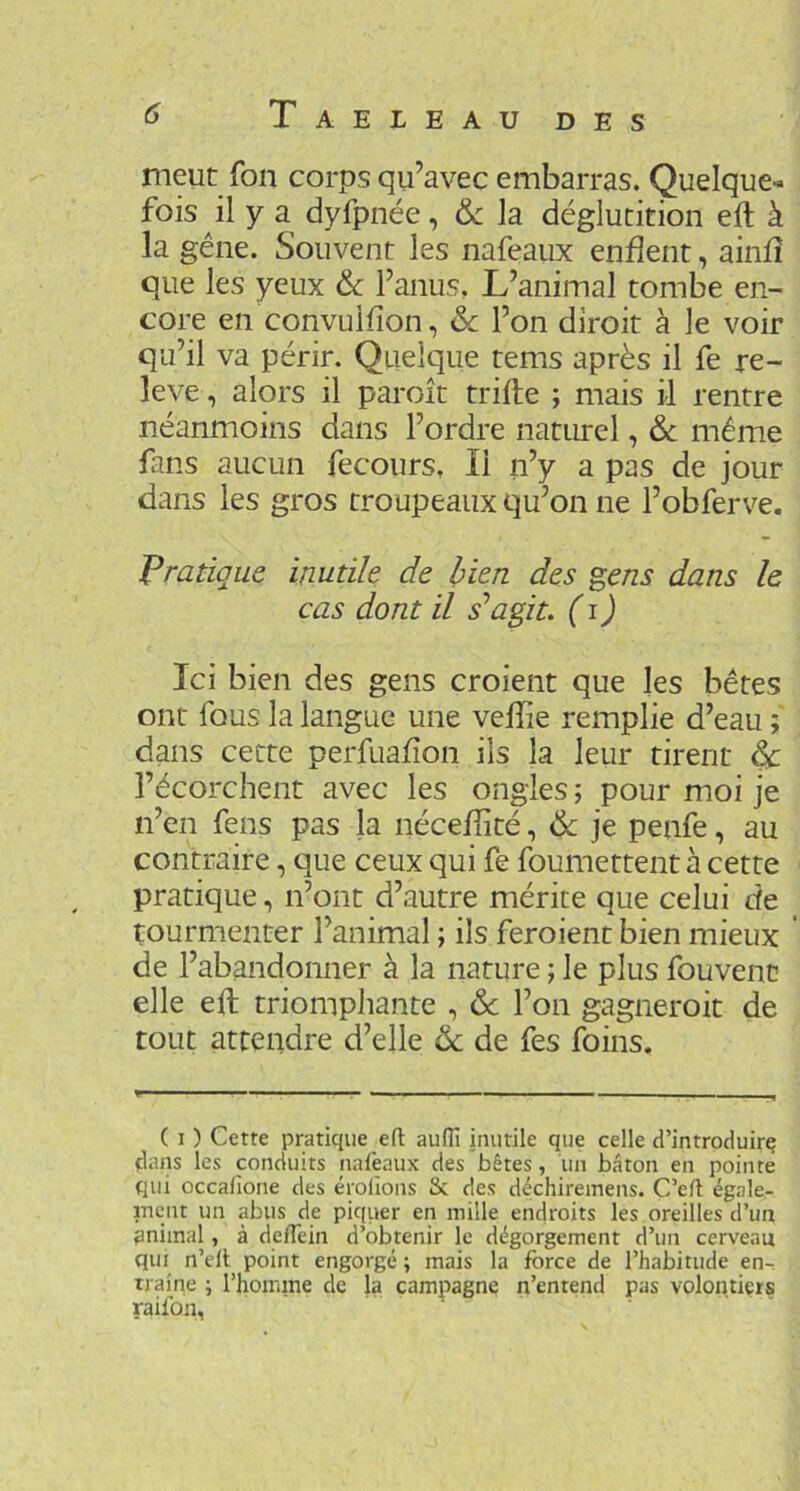 meut fon corps qu’avec embarras. Quelque-^ fois il y a dyfpnée, & la déglutition eft à la gêne. Souvent les nafeaux enflent, ainfî que les yeux ôc F anus. L’animal tombe en- core en convulfîon, & l’on diroit à le voir qu’il va périr. Quelque tems après il fe re- levé , alors il paroit trifte ; mais il rentre néanmoins dans l’ordre naturel, &c même fans aucun fecours, Il n’y a pas de jour dans les gros troupeaux qu’on ne l’obferve. Pratique inutile de bien des gens dans le cas dont il s’agit, (i) Ici bien des gens croient que les bêtes ont fous la langue une veffie remplie d’eau ; dans cette perfuafîon ils la leur tirent ^ l’écorchent avec les ongles ; pour moi je n’en fens pas la nécefîité, & je penfe, au contraire, que ceux qui fe foumettent à cette pratique, n’ont d’autre mérite que celui de tourmenter l’animal ; ils feroient bien mieux ' de l’abandonner à la nature ; le plus fouvenc elle eft triomphante , & l’on gagneroit de tout attendre d’elle & de fes foins. ( I ) Cette pratique efl aufli inutile que celle d’introduirç dans les conduits nafeaux des bêtes, un bâton en pointe qui occafione des érolions & des déchiremens. C’eft égale- inent un abus de piquer en mille endroits les oreilles d’un pniinal, à deflein d’obtenir le dégorgement d’un cerveau qui n’ell point engorgé ; mais la force de l’habitude en- traîne ; l’homme de la campagne n’entend pas volontiers raifon,