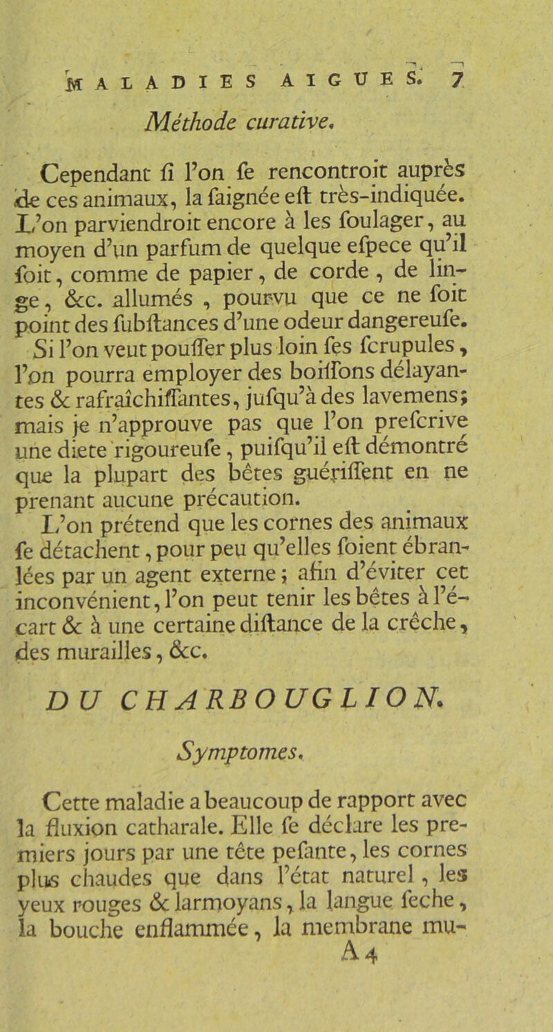 Méthode curative. Cependant fi Ton fe rencontroit auprès kk ces animaux, la faignée eft très-indiquée. X<’on parviendroit encore à les foulager, au moyen d’un parfum de quelque efpece qu’il foit, comme de papier, de corde , de lin- ge , &c. allumés , pourvu que ce ne foie point des fubftances d’une odeur dangereufe. Si l’on veut pouffer plus loin fes fcrupules, l’on pourra employer des boiifons délayan- tes & rafr^chiffantes, jufqu’àdes lavemens; mais je n’approuve pas que l’on preferive une diete rigoureufe, puifqu’il eft démontre que la plupart des bêtes guériffent en ne prenant aucune précaution. If on prétend que les cornes des animaux fe détachent, pour peu qu’elles foient ébran- lées par un agent externe ; afin d’éviter cet inconvénient, l’on peut tenir les bêtes à l’é- cart & à une certainediftance de la crèche, (des murailles, dcc. DU CHARBOUGLION. Symptômes, Cette maladie a beaucoup de rapport avec la fluxion catharale. Elle fe déclare les pre- miers jours par une tête pefmte, les cornes pk]6 chaudes que dans l’état naturel, les yeux rouges larmoyans, la langue feche, la bouche enflammée, la membrane mu-