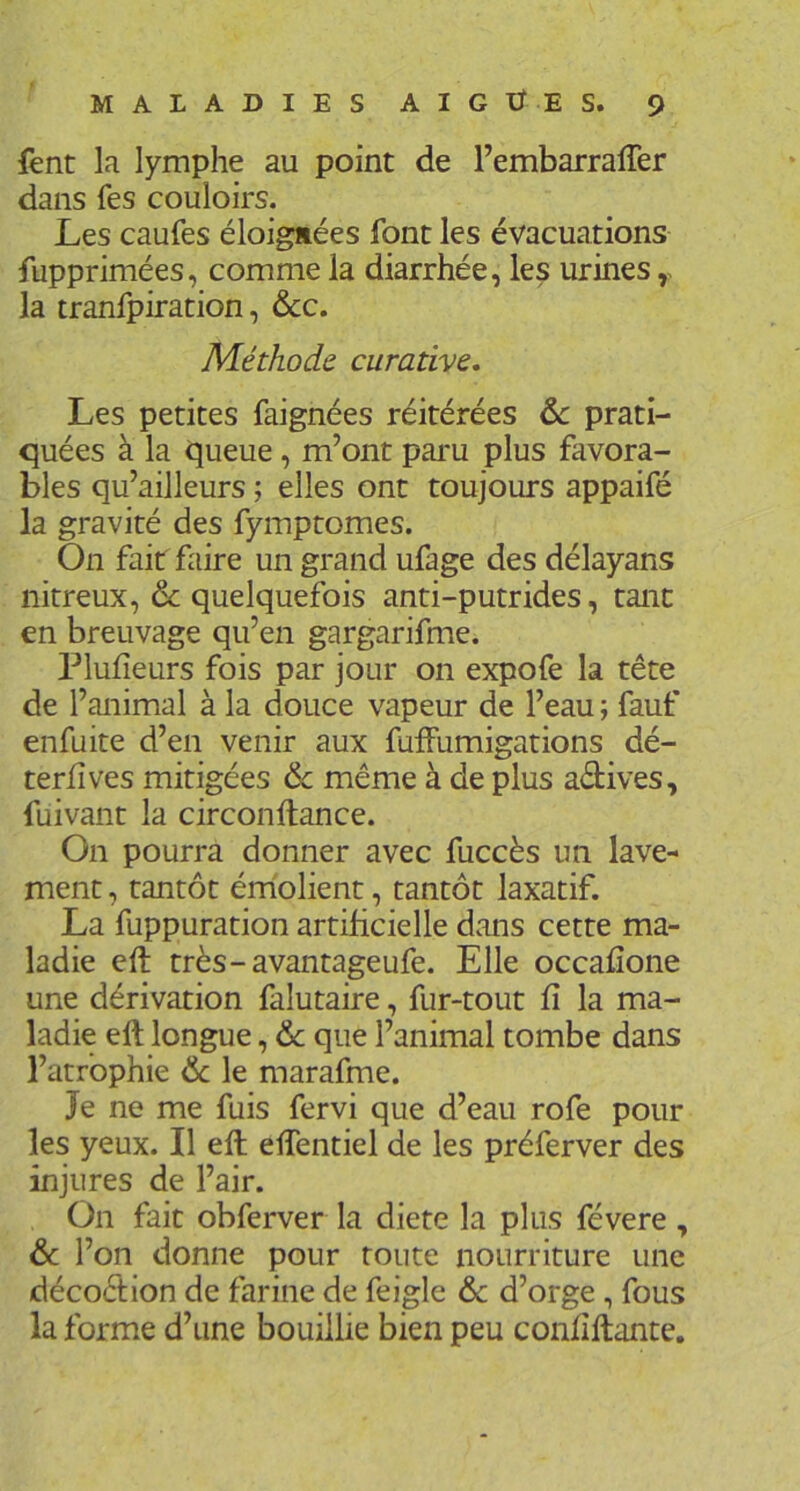 fent la lymphe au point de l’embarrafTer dans fes couloirs. Les caufes éloignées font les évacuations fupprimées, comme la diarrhée, les urines la tranfpiration, ôcc. Méthode, curative. Les petites faignées réitérées de prati- quées à la queue, m’ont paru plus favora- bles qu’ailleurs ; elles ont toujours appaifé la gravité des fymptomes. On fait faire un grand ufage des délayans nitreux, de quelquefois anti-putrides, tant en breuvage qu’en gargarifme. Plufîeurs fois par jour on expofe la tête de l’animal à la douce vapeur de l’eau ; fauf enfuite d’en venir aux fuffumigations dé- teriîves mitigées de même à de plus actives, fuivant la circonftance. On pourra donner avec fuccès un lave- ment , tantôt érholient, tantôt laxatif. La fuppuration artificielle dans cette ma- ladie eft très-avantageufe. Elle occafîone une dérivation falutaire, fur-tout fi la ma- ladie eft longue, de que l’animal tombe dans l’atrophie de le marafme. Je ne me fuis fervi que d’eau rofe pour les yeux. Il eft eftentiel de les préferver des injures de l’air. On fait obferver la dicte la plus févere , de l’on donne pour toute nourriture une décoêtion de farine de feigle de d’orge, fous la forme d’une bouillie bien peu confiftante.