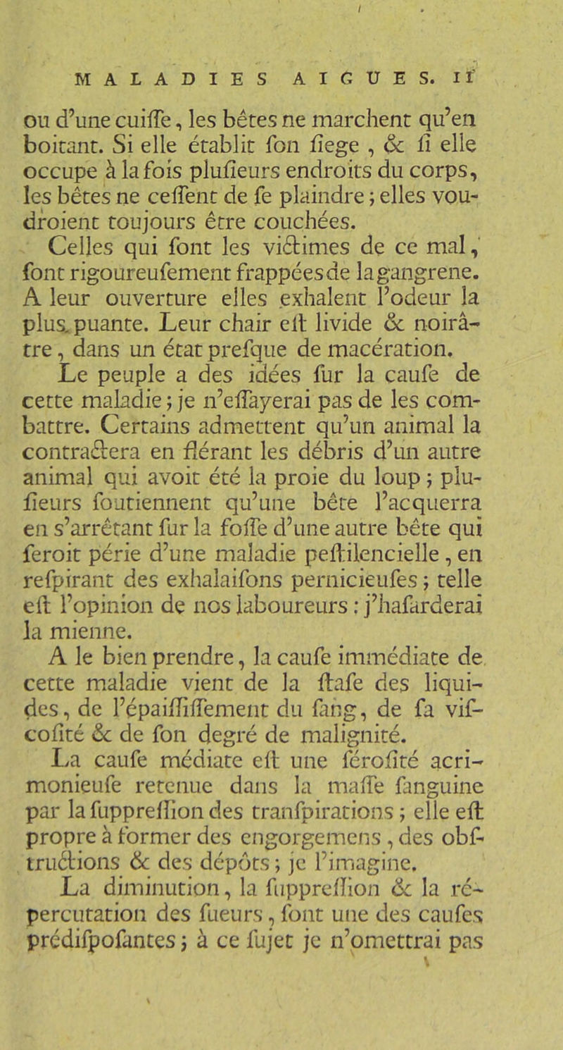 MALADIES AICUES. If OU d’une cuifTe, les bêtes ne marchent qu’en boitant. Si elle établit fon fîege , & li elle occupe à la fois plufîeurs endroits du corps, les bêtes ne ceffent de fe plaindre ; elles vou- dfoient toujours être couchées. Celles qui font les viêtimes de ce mal, font rigoureufement frappées de la gangrené. A leur ouverture elles exhalent l’odeur la plus, puante. Leur chair elt livide ôc noirâ- tre , dans un état prefque de macération. Le peuple a des idées fur la caufe de cette maladie ; je n’effayerai pas de les com- battre, Certains admettent qu’un animal la contradera en Aérant les débris d’un autre animal qui avoit été la proie du loup ; plu- Aeurs foutiennent qu’une bête l’acquerra en s’arrêtant fur la folTe d’une autre bête qui feroit périe d’une maladie peftilencielle, en refpirant des exhalaifons pernicieufes ; telle eft l’opinion de nos laboureurs : j’hafarderai la mienne. A le bien prendre, la caufe immédiate de cette maladie vient de la ftafe des liqui- des, de l’épai/TilTement du fang, de fa vif- cofité <Sc de fon degré de malignité. La caufe médiate elt une féroAté acri- monieufe retenue dans la maAe fanguine par la fuppreAion des tranfpirations ; elle eft propre à former des cngorgemens , des obf- truêi'ions ôc des dépôts; je l’imagine. La diminution, la fuppreAion Ôc la rc- percutation des fueurs, font une des caufes prédifpofantes ; à ce fujet je n’omettrai pas