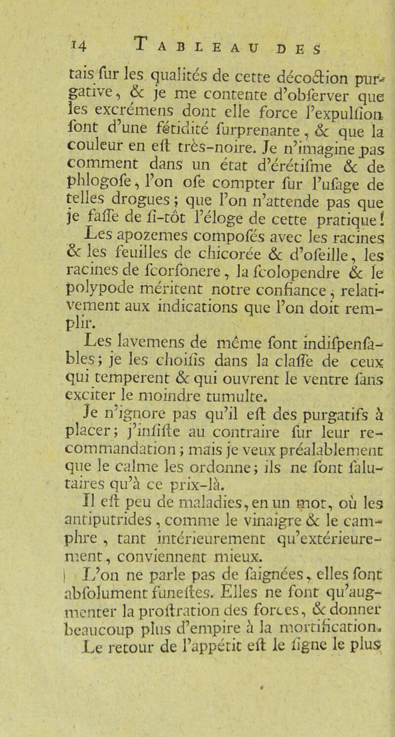 tais fur les qualités de cette décoétion pur^ gative, ôc je me contente d’obferver que îes excrémens dont elle force l’expuldoii font d’une fétidité furprenante, 6c que la couleur en eft très-noire. Je n’imagine pas comment dans un état d’érétifme & de phlogofe, l’on ofe compter fur l’ufage de telles drogues j que l’on n’attende pas que je fafTe de fî-tôt l’éloge de cette pratique ! Les apozemes compofés avec les racines 6c les feuilles de chicorée & d’ofeille, les racines de fcorfonere, la fcolopendre 6c le polypode méritent notre confiance , relati- vement aux indications que l’on doit rem- plir. Les lavemens de même font Indifpenfa- bles ; je les choifîs dans la claffe de ceux qui temperent «Scqui ouvrent le ventre fans exciter le moindre tumulte. Je n'ignore pas qu’il efl des purgatifs à placer; j’infifte au contraire fur leur re- commandation ; mais je veux préalablement que le calme les ordonne; ils ne font falu- taires qu’à ce prix-là. Il eft peu de maladies, en un mot, où les antiputrides , comme le vinaigre 6c le cam- phre , tant intérieurement qu’extérieure- ment, conviennent mieux. I L’on ne parle pas de faignées, elles font abfolument funeltes. Elles ne font qu’aug- menter la proftration des forces, & donner beaucoup plus d’empire à la mortification. Le retour de l’appétit eft le ligne le plus;