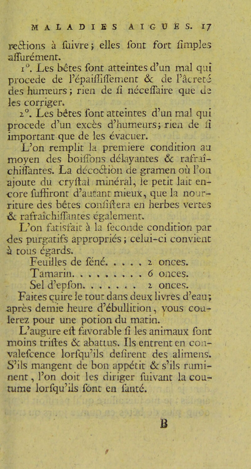 reétions à fuivrej elles font fort iîmples aiïurément. Les bétes font atteintes d’un mal qui procédé de l’épaiffiflement &c de l’âcreti des humeurs ; rien de fi nécelTaire que de les corriger. 2°. Les bêtes font atteintes d’un mal qui procédé d’un excès d’humeurs; rien de lî important que de les évacuer. L’on remplit la première condition au moyen des boilTons délayantes & rafraî- chilfantes. La dccoéHon de gramen où l’on ajoute du cryftal minéral, le petit lait en- core fuffiront d’autant mieux, que la nour- riture des bêtes conhilera en herbes vertes rafraîchifïantes également. L’on fitisfait à la fécondé condition par des purgatifs appropriés ; celui-ci convient h tous égards. Feuilles de féné 2 onces. Tamarin. 6 onces. Sel d’epfon 2 onces. Faites cuire le tout dans deux livres d’eau; après demie heure d’ébullition, vous cou- lerez pour une potion du matin. L’augure ell favorable h les animaux font moins trilles & abattus. Ils entrent en con- valefcence lorfquhls défirent des alimens. S’ils mangent de bon appétit 6c s’ils rumi- nent , l’on doit les diriger fuivant la cou- tume lorfqu’ils font en lanté. B f