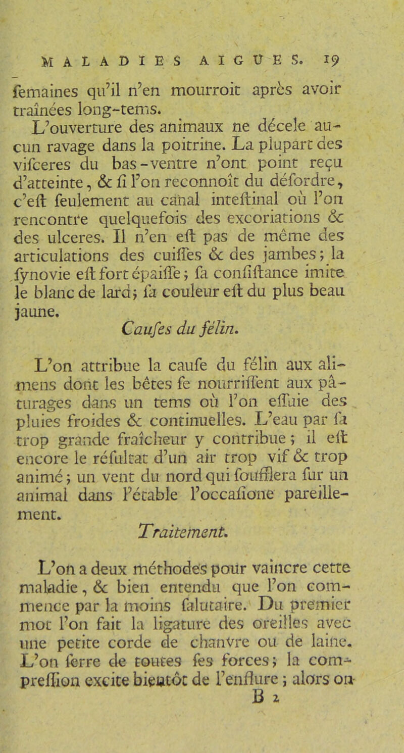 femaines qu’il n’en mourroit après avoir traînées long-tems. L’ouverture des animaux ne déceîe au- cun ravage dans la poitrine. La plupart des vifceres du bas-ventre n’ont point reçu d’atteinte, & fî l’on reconnoît du défordre, c’eft feulement au canal inteftinal où l’on rencontre quelquefois des excoriations & des ulcérés. Il n’en eft pas de meme des articulations des cuiffes & des jambes; la fynovie eft fort épaifte ; fa conftftance imite le blanc de lard; fa couleur eft du plus beau jaune. Caufes du félin» L’on attribue la caufe du félin aux ali- mens dont les bêtes fe nourriffent aux pâ- turages daas un tems où l’on elTuie des pluies froides & continuelles. L’eau par la trop grande fraîcheur y contribue ; il eft encore le réfultat d’un air trop vif & trop animé ; un vent du nord qui faufilera fur un animai dans l’étable l’occaftone pareille- ment. Traitement, L’on a deux méthodes poiir vaincre cette maladie, de bien entendu que l’on com- mence par la moins falutaire. Du premier mot l’on fait la ligature des oreilles avec une petite corde de chanvre ou de laine. L’on ferre de toutes fes forces; la com- preftion excite bientôt de l’enfture ; alors on- B Z