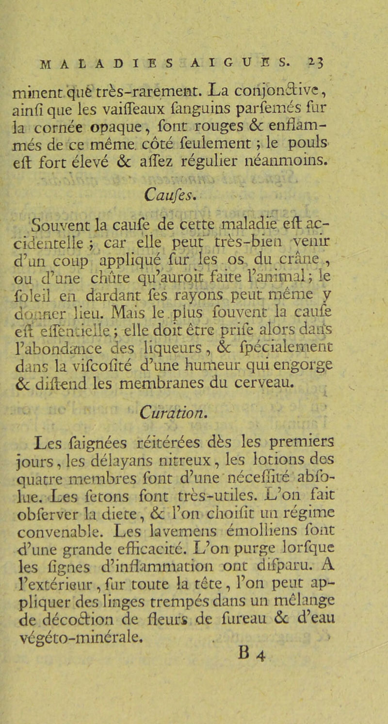 minent qué très-rarement. La conjond-ivc, ainfi que les vaiffeaux fanguius parfemés fur la cornée opaque, font rouges &c enflam- més de ce même, côté feulement ; le pouls eft fort élevé ôc affez régulier néanmoins. Caufes. Souvent la caufe de cette maladie eft ac- cidentelle ; car elle peut très-bien venir d’un coup appliqué fur les os du crâne , GU d’une chute qu’auroit faite l’animal ; le fûleil en dardant fes rayons peut même y donner lieu. Mais le . plus fouvent la caufe eft eftenticlle, ; elle doit être prife alors darfs l’abondance des liqueurs, & fpécialement dans la vifcofité d’une humeur qui engorge ôc diftend les membranes du cerveau. Curation. Les faignées réitérées dès les premiers jours, les délayans nitreux, les lotions des quatre membres font d’une nécefnté abfo- lue. Les fêtons font très-utiles. L’on fait obferver la dicte, ôc l’on choifît un régime convenable. Les lavemens émolliens font d’une grande efficacité. L’on purge lorfquc les lignes d’inflammation ont ciifparu. A l’extérieur, fur toute la tête, l’on peut ap- pliquer des linges trempés dans un mélange de décoètion de fleurs de fureau ôc d’eau végéto-minérale.