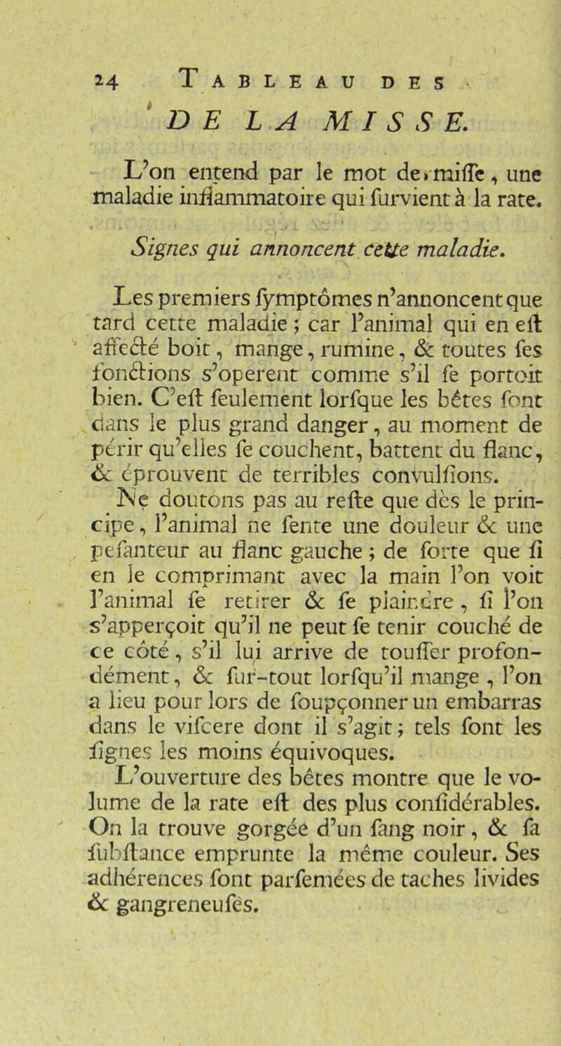 * D E LA MISSE. L’on entend par le mot de» mi(Tc, une maladie inÜammatoire qui furvient à la rate. Signes qui annoncent cette maladie. Les premiers fymptômes n’annoncent que tard cette maladie ; car l’animal qui en eft ' afïeâié boit, mange, rumine, & toutes fes fonéHons s’opèrent comme s’il fe portoit bien. C’eft feulement lorfque les bêtes font clans le plus grand danger, au moment de périr qu’elles fe couchent, battent du flanc, 6c éprouvent de terribles conVulfions. ^ ÎS'e doutons pas au refte que des le prin- cipe , l’animal ne fente une douleur & une pefanteur au flanc gauche ; de forte que fi en le comprimant avec la main l’on voit l’animal fe retirer 6c fe plaindre , fi l’on s’apperçoit qu’il ne peut fe tenir couché de ce côté, s’il lui arrive de toufTer profon- dément , 6c fur-tout lorfqu’il mange , l’on a heu pour lors de foupçonnerun embarras dans le vifeere dont il s’agit ; tels font les figues les moins équivoques. L’ouverture des bêtes montre que le vo- lume de la rate eft des plus confîdérables. On la trouve gorgée d’un fang noir, 6c fa fubftance emprunte la même couleur. Ses adhérences font parfemées de taches livides 6c gangreneufès.