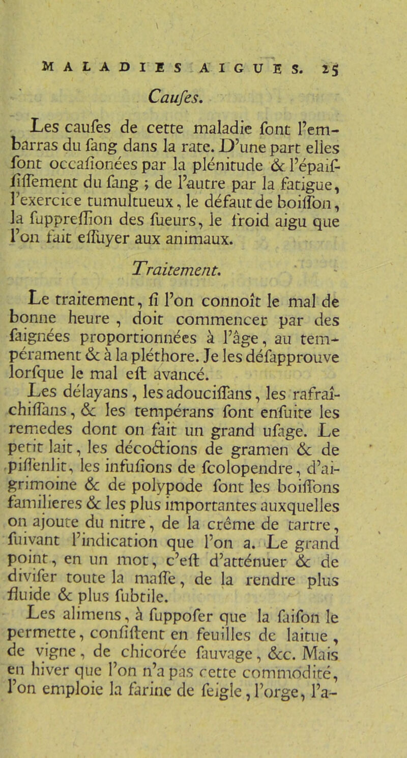 Caufes. Les caufes de cette maladie font l’em- barras du fang dans la rate. D’une part elles font occafîonées par la plénitude Ôc l’épaif- fiffement du fang ; de l’autre par la fatigue, l’exercice tumultueux, le défaut de boilfon, la fupprefîion des fueurs, le froid aigu que l’on fait elTuyer aux animaux. Traitement. Le traitement, û l’on connoît le mal de bonne heure , doit commencer par des faignées proportionnées à l’âge, au tem- pérament & à la pléthore. Je les défapprouve lorfque le mal eft avancé. Les délayans, les adouciflans, les rafraî- chilTans, ôc les tempérans font enfuite les rernedes dont on fait un grand ufage. Le petit lait, les décodions de gramen ôc de pillënlit, les inlulîons de fcolopendre, d’ai- grimoine Ôc de polypode font les boilTons familières ôc les plus importantes auxquelles on ajoute du nitre, de la crème de tartre, fuiyant l’indication que l’on a. Le grand point, en un mot, c’eft d’atténuer ôc de diyifer toute la malfe, de la rendre plus fluide ôc plus fubtile. Les alimens, à fuppofer que la faifon le permette, confident en feuilles de laitue , de vigne, de chicorée fauvage, ôcc. Mais en hiver que l’on n’a pas cette commodité, l’on emploie la farine de feigle, l’orge, l’a-