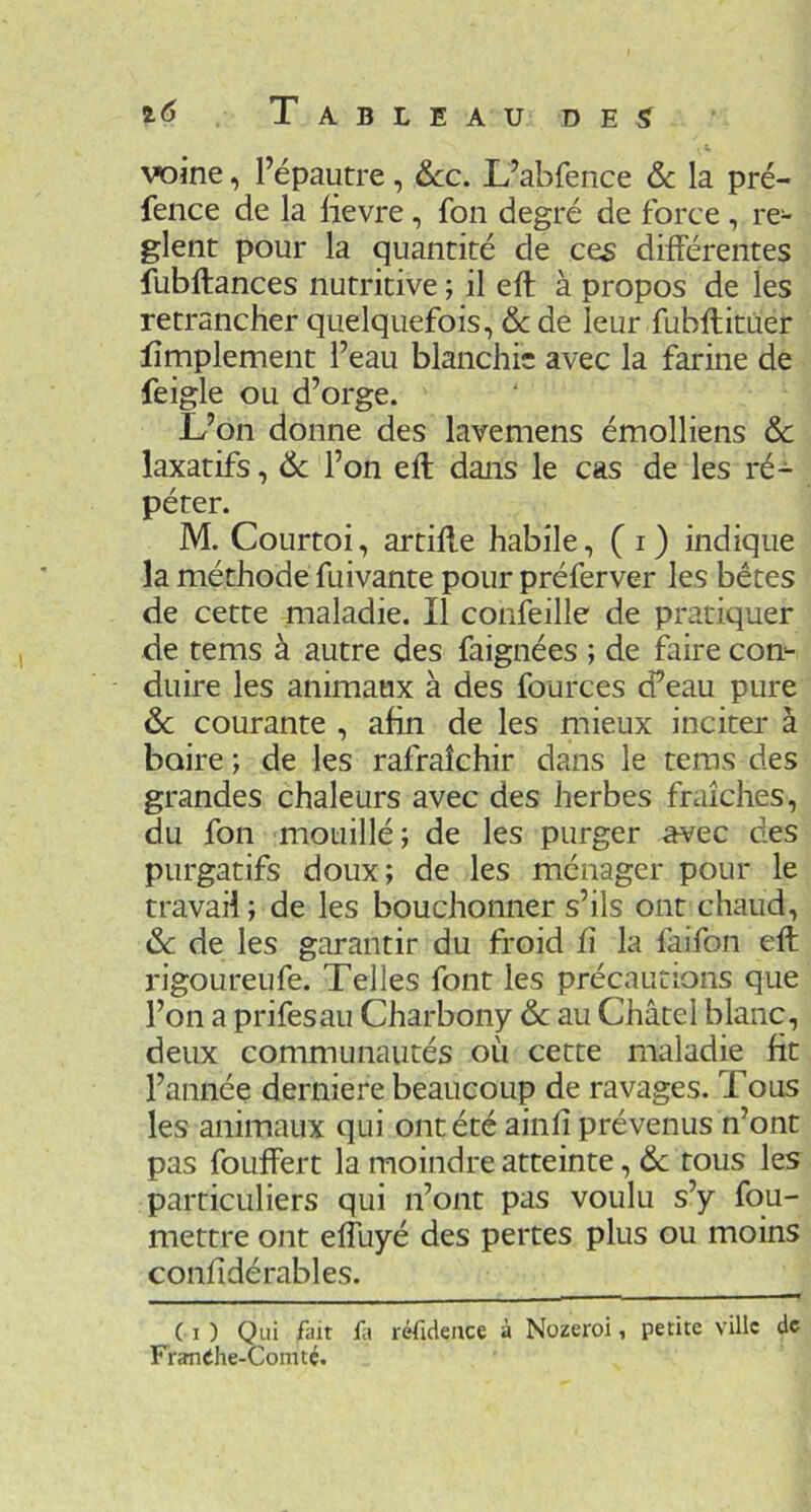 voine, l’épautre, ôcc. L’abfence & la pré- fence de la lievre, fon degré de force , rè- glent pour la quantité de ces différentes fubftances nutritive ; il eft à propos de les retrancher quelquefois, ôc de leur fubftitùer lîmplement l’eau blanchie avec la farine de feigle ou d’orge. L’on donne des lavemens émolliens & laxatifs, 6c l’on eft dans le cas de les ré- péter. M. Courtoi, artifle habile, ( i ) indique la méthode fuivante pour préferver les bêtes de cette maladie. Il confeille de pratiquer de tems à autre des faignées ; de faire con- duire les animaux à des fources d’eau pure 6c courante , afin de les mieux inciter à boire ; de les rafraîchir dans le tems des grandes chaleurs avec des herbes fraîches, du fon mouillé; de les purger avec des purgatifs doux; de les ménager pour le travail; de les bouchonner s’ils ont chaud, 6c de les garantir du froid fi la faifon eft rigoureufe. Telles font les précautions que l’on a prifesau Charbony 6c au Châtel blanc, deux communautés où cette maladie fit l’année derniere beaucoup de ravages. Tous les animaux qui ont été ainfi prévenus n’ont pas fouffert la moindre atteinte, 6c tous les particuliers qui n’ont pas voulu s’y fou- mettre ont effuyé des pertes plus ou moins confidérables. Ci) Qui fait fi réfidence à Nozeroi, petite ville de Franthe-Comté.